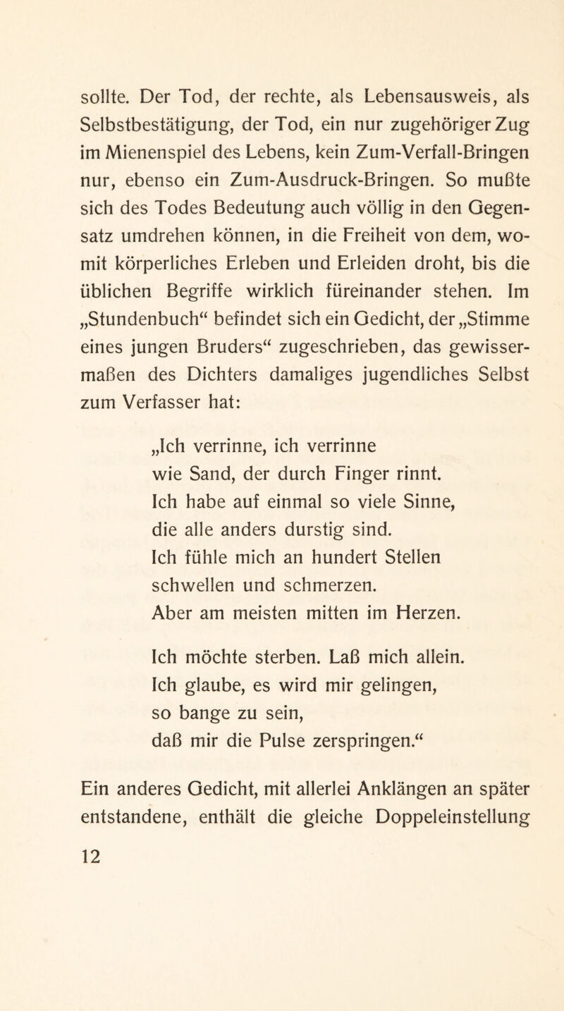 sollte. Der Tod, der rechte, als Lebensausweis, als Selbstbestatigung, der Tod, ein nur zugehoriger Zug im Mienenspiel des Lebens, kein Zum-Verfall-Bringen nur, ebenso ein Zum-Ausdruck-Bringen. So muBte sich des Todes Bedeutung auch vollig in den Gegen- satz umdrehen konnen, in die Freiheit von dem, wo- mit korperliches Erleben und Erleiden droht, bis die iiblichen Begriffe wirklich fiireinander stehen. Im „Stundenbuch“ befindet sich ein Gedicht, der„Stimme eines jungen Bruders“ zugeschrieben, das gewisser- maBen des Dichters damaliges jugendliches Selbst zum Verfasser hat: „Ich verrinne, ich verrinne wie Sand, der durch Finger rinnt. Ich habe auf einmal so viele Sinne, die alle anders durstig sind. Ich fuhle mich an hundert Stellen schwellen und schmerzen. Aber am meisten mitten im Herzen. Ich mochte sterben. LaB mich allein. Ich glaube, es wird mir gelingen, so bange zu sein, daB mir die Pulse zerspringen “ Ein anderes Gedicht, mit allerlei Anklangen an spater entstandene, enthalt die gleiche Doppeleinstellung