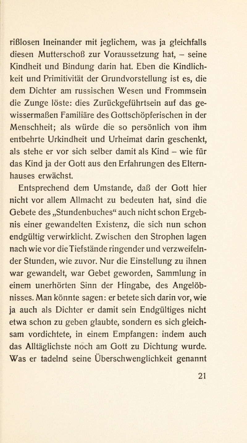 riGlosen Ineinander mit jeglichem, was ja gleichfalls diesen MutterschoG zur Voraussetzung hat, - seine Kindheit und Bindung darin hat. Eben die Kindlich- keit und Primitivitat der Grundvorstellung ist es, die dem Dichter am russischen Wesen und Frommsein die Zunge loste: dies Zuriickgefiihrtsein auf das ge- wissermaGen Familiare des Gottschopferischen in der Menschheit; als wiirde die so personlich von ihm entbehrte Urkindheit und Urheimat darin geschenkt, als stehe er vor sich selber damit als Kind - wie fur das Kind ja der Gott aus den Erfahrungen des Eltern- hauses erwachst. Entsprechend dem Umstande, dab der Gott hier nicht vor allem Allmacht zu bedeuten hat, sind die Gebete des „Stundenbuches“ auch nicht schon Ergeb- nis einer gewandelten Existenz, die sich nun schon endgtiltig verwirklicht. Zwischen den Strophen lagen nach wie vor dieTiefstande ringender und verzweifeln- der Stunden, wie zuvor. Nur die Einstellung zu ihnen war gewandelt, war Gebet geworden, Sammlung in einem unerhorten Sinn der Hingabe, des Angelob- nisses. Man konnte sagen: er betete sich darin vor, wie ja auch als Dichter er damit sein Endgiiltiges nicht etwa schon zu geben glaubte, sondern es sich gleich- sam vordichtete, in einem Empfangen: indem auch das Alltaglichste noch am Gott zu Dichtung wurde. Was er tadelnd seine Uberschwenglichkeit genannt