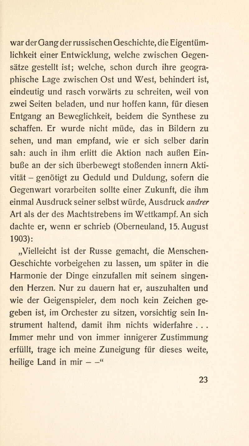 war der Gang der russischen Geschichte, die Eigentiim- lichkeit einer Entwicklung, welche zwischen Gegen- satze gestellt ist; welche, schon durch ihre geogra- phische Lage zwischen Ost und West, behindert ist, eindeutig und rasch vorwarts zu schreiten, weil von zwei Seiten beladen, und nur hoffen kann, fur diesen Entgang an Beweglichkeit, beidem die Synthese zu schaffen. Er wurde nicht miide, das in Bildern zu sehen, und man empfand, wie er sich selber darin sah: auch in ihm erlitt die Aktion nach auBen Ein- buBe an der sich iiberbewegt stoBenden innern Akti- vitat - genotigt zu Geduld und Duldung, sofern die Gegenwart vorarbeiten sollte einer Zukunft, die ihm einmal Ausdruck seiner selbst wurde, Ausdruck atidrer Art als der des Machtstrebens im Wettkampf. An sich dachte er, wenn er schrieb (Oberneuland, 15. August 1903): „Vielleicht ist der Russe gemacht, die Menschen- Geschichte vorbeigehen zu lassen, um spater in die Harmonie der Dinge einzufallen mit seinem singen- den Herzen. Nur zu dauern hat er, auszuhalten und wie der Geigenspieler, dem noch kein Zeichen ge- geben ist, im Orchester zu sitzen, vorsichtig sein In¬ strument haltend, damit ihm nichts widerfahre . . . Immer mehr und von immer innigerer Zustimmung erftillt, trage ich meine Zuneigung fur dieses weite, heilige Land in mir-“