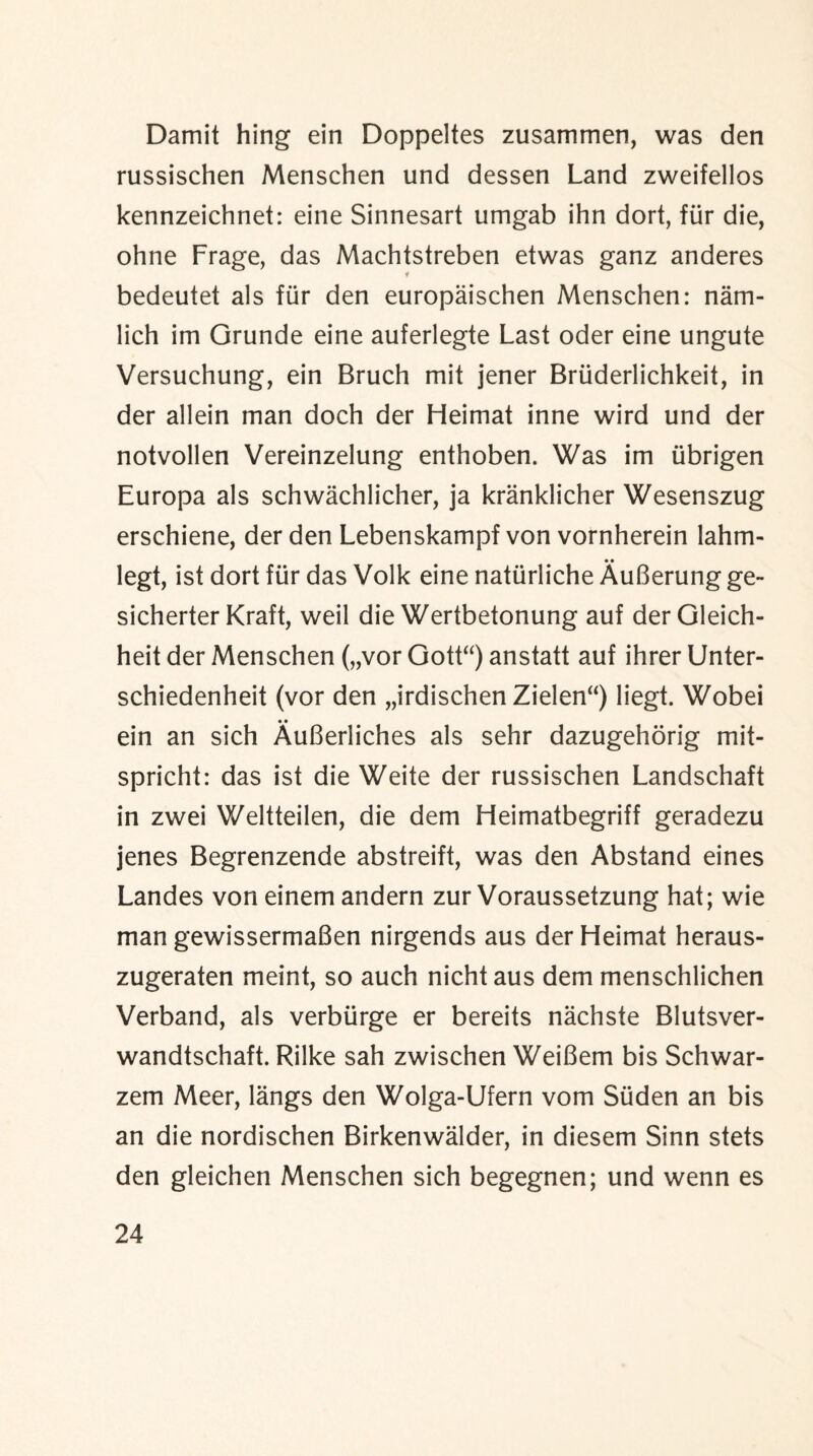 Damit hing ein Doppeltes zusammen, was den russischen Menschen und dessen Land zweifellos kennzeichnet: eine Sinnesart umgab ihn dort, fur die, ohne Frage, das Machtstreben etwas ganz anderes bedeutet als fur den europaischen Menschen: nam- lich im Grunde eine auferlegte Last oder eine ungute Versuchung, ein Bruch mit jener Briiderlichkeit, in der allein man doch der Heimat inne wird und der notvollen Vereinzelung enthoben. Was im iibrigen Europa als schwachlicher, ja kranklicher Wesenszug erschiene, der den Lebenskampf von vornherein lahm- • • legt, ist dort fur das Volk eine natiirliche AuBerung ge~ sicherter Kraft, weil die Wertbetonung auf derGleich- heit der Menschen („vor Gott“) anstatt auf ihrer Unter- schiedenheit (vor den „irdischen Zielen“) liegt. Wobei ein an sich AuBerliches als sehr dazugehorig mit- spricht: das ist die Weite der russischen Landschaft in zwei Weltteilen, die dem Heimatbegriff geradezu jenes Begrenzende abstreift, was den Abstand eines Landes von einem andern zur Voraussetzung hat; wie man gewissermaBen nirgends aus der Heimat heraus- zugeraten meint, so auch nichtaus dem menschlichen Verband, als verbiirge er bereits nachste Blutsver- wandtschaft. Rilke sah zwischen WeiBem bis Schwar- zem Meer, langs den Wolga-Ufern vom Suden an bis an die nordischen Birkenwalder, in diesem Sinn stets den gleichen Menschen sich begegnen; und wenn es