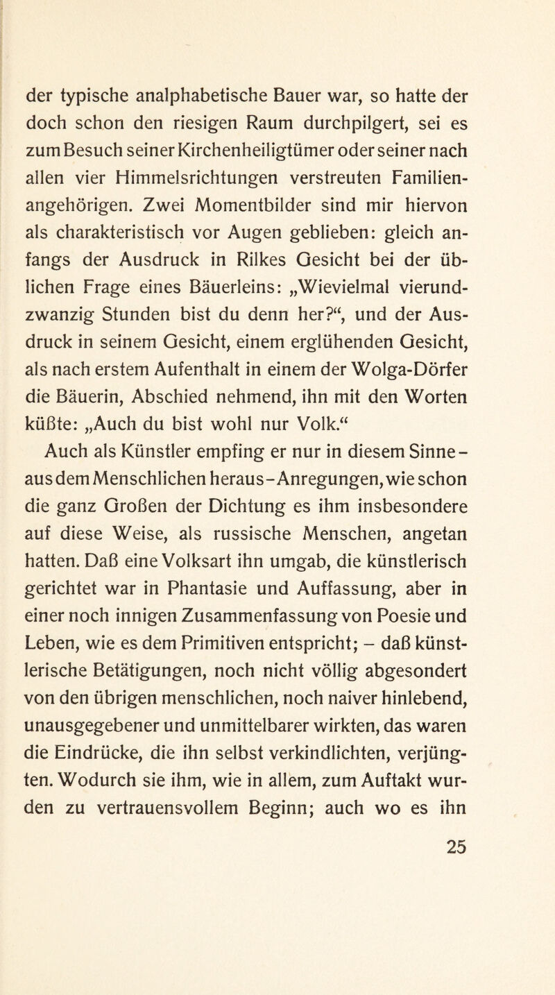 der typische analphabetische Bauer war, so hatte der doch schon den riesigen Raum durchpilgert, sei es zum Besuch seiner Kirchenheiligtiimer oder seiner nach ailen vier Himmelsrichtungen verstreuten Familien- angehorigen. Zwei Momentbilder sind mir hiervon als charakteristisch vor Augen geblieben: gleich an- fangs der Ausdruck in Rilkes Gesicht bei der iib- lichen Frage eines Bauerleins: „Wievielmal vierund- zwanzig Stunden bist du denn her?“, und der Aus¬ druck in seinem Gesicht, einem ergliihenden Gesicht, als nach erstein Aufenthalt in einem der Wolga-Dorfer die Bauerin, Abschied nehmend, ihn mit den Worten kuBte: „Auch du bist wohl nur Volk.“ Auch als Kiinstler empfing er nur in diesem Sinne- aus dem Menschlichen heraus-Anregungen, wie schon die ganz GroBen der Dichtung es ihm insbesondere auf diese Weise, als russische Menschen, angetan hatten. DaB eine Volksart ihn umgab, die kiinstlerisch gerichtet war in Phantasie und Auffassung, aber in einer noch innigen Zusammenfassung von Poesie und Leben, wie es dem Primitiven entspricht; - daB kiinst- lerische Betatigungen, noch nicht vollig abgesondert von den iibrigen menschlichen, noch naiver hinlebend, unausgegebener und unmittelbarer wirkten, das waren die Eindriicke, die ihn selbst verkindlichten, verjiing- ten. Wodurch sie ihm, wie in allem, zum Auftakt wur- den zu vertrauensvollem Beginn; auch wo es ihn