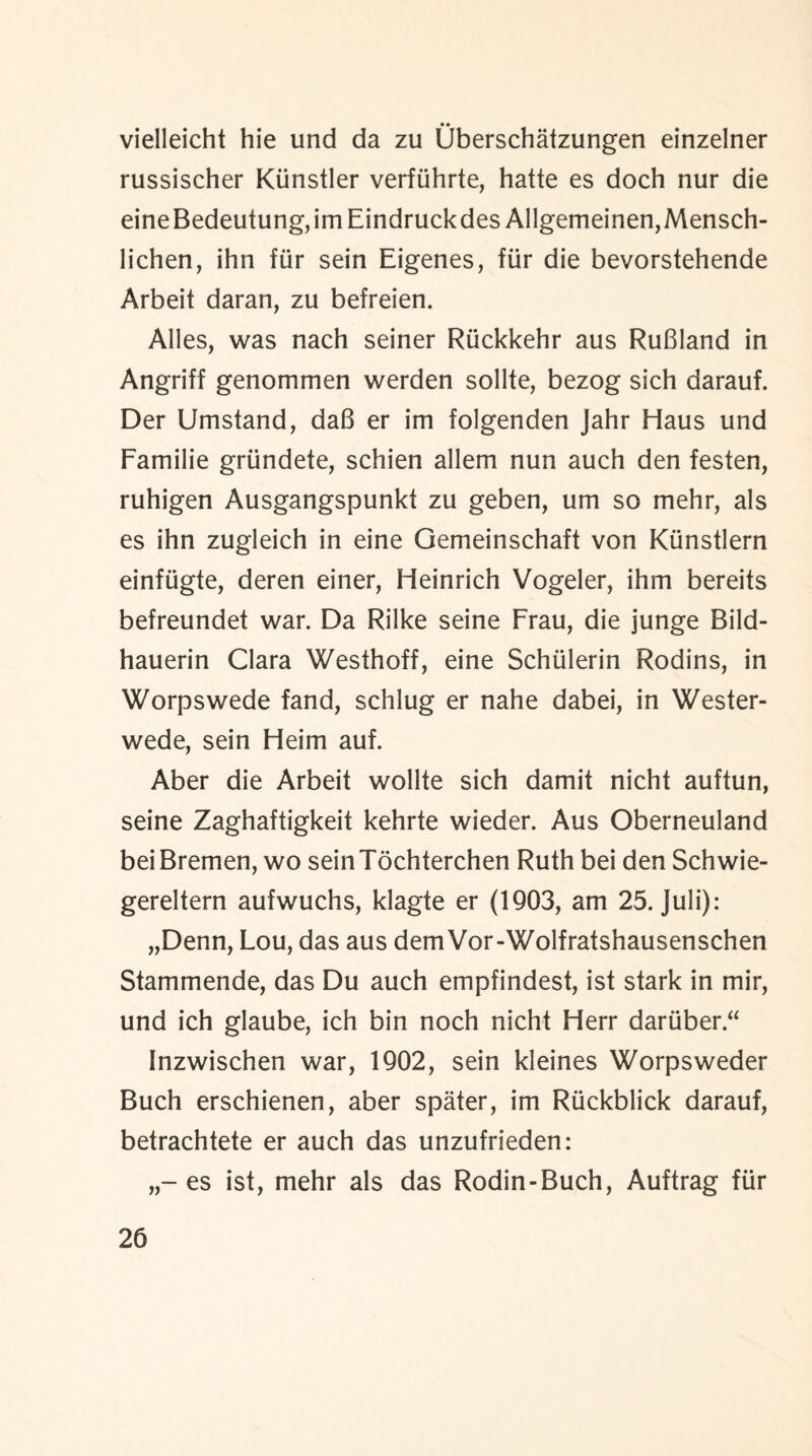 vielleicht hie und da zu Uberschatzungen einzelner russischer Kiinstler verfiihrte, hatte es doch nur die eineBedeutung,imEindruckdes Allgemeinen,Mensch- lichen, ihn fur sein Eigenes, fiir die bevorstehende Arbeit daran, zu befreien. Alles, was nach seiner Rtickkehr aus RuBland in Angriff genommen werden sollte, bezog sich darauf. Der Umstand, dab er im folgenden Jahr Haus und Familie grtindete, schien allem nun auch den festen, ruhigen Ausgangspunkt zu geben, um so mehr, als es ihn zugleich in eine Gemeinschaft von Kiinstlern einfiigte, deren einer, Heinrich Vogeler, ihm bereits befreundet war. Da Rilke seine Frau, die junge Bild- hauerin Clara Westhoff, eine Schiilerin Rodins, in Worpswede fand, schlug er nahe dabei, in Wester- wede, sein Heim auf. Aber die Arbeit wollte sich damit nicht auftun, seine Zaghaftigkeit kehrte wieder. Aus Oberneuland bei Bremen, wo sein Tochterchen Ruth bei den Schwie- gereltern aufwuchs, klagte er (1903, am 25. Juli): „Denn, Lou, das aus dem Vor-Wolfratshausenschen Stammende, das Du auch empfindest, ist stark in mir, und ich glaube, ich bin noch nicht Herr dariiber.“ Inzwischen war, 1902, sein kleines Worpsweder Buch erschienen, aber spater, im Riickblick darauf, betrachtete er auch das unzufrieden: es ist, mehr als das Rodin-Buch, Auftrag fiir