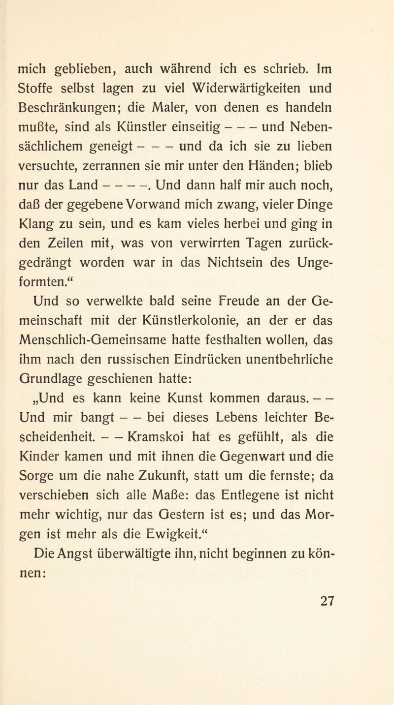 mich geblieben, auch wahrend ich es schrieb. Im Stoffe selbst lagen zu viel Widerwartigkeiten und Beschrankungen; die Maler, von denen es handeln muBte, sind als Kiinstler einseitig-und Neben- sachlichem geneigt-und da ich sie zu lieben versuchte, zerrannen sie mir unter den Handen; blieb nur das Land-. Und dann half mir auch noch, daB der gegebene Vorwand mich zwang, vieler Dinge Klang zu sein, und es kam vieles herbei und ging in den Zeilen mit, was von verwirrten Tagen zuriick- gedrangt worden war in das Nichtsein des Unge- formten Und so verwelkte bald seine Freude an der Ge- meinschaft mit der Kiinstlerkolonie, an der er das Menschlich-Gemeinsame hatte festhalten wollen, das ihm nach den russischen Eindriicken unentbehrliche Grundlage geschienen hatte: „Und es kann keine Kunst kommen daraus. — Und mir bangt-bei dieses Lebens leichter Be- scheidenheit.-Kramskoi hat es gefiihlt, als die Kinder kamen und mit ihnen die Gegenwart und die Sorge um die nahe Zukunft, statt um die fernste; da verschieben sich alle MaBe: das Entlegene ist nicht mehr wichtig, nur das Gestern ist es; und das Mor¬ gen ist mehr als die Ewigkeit.“ Die Angst tiberwaltigte ihn, nicht beginnen zu kon- nen: