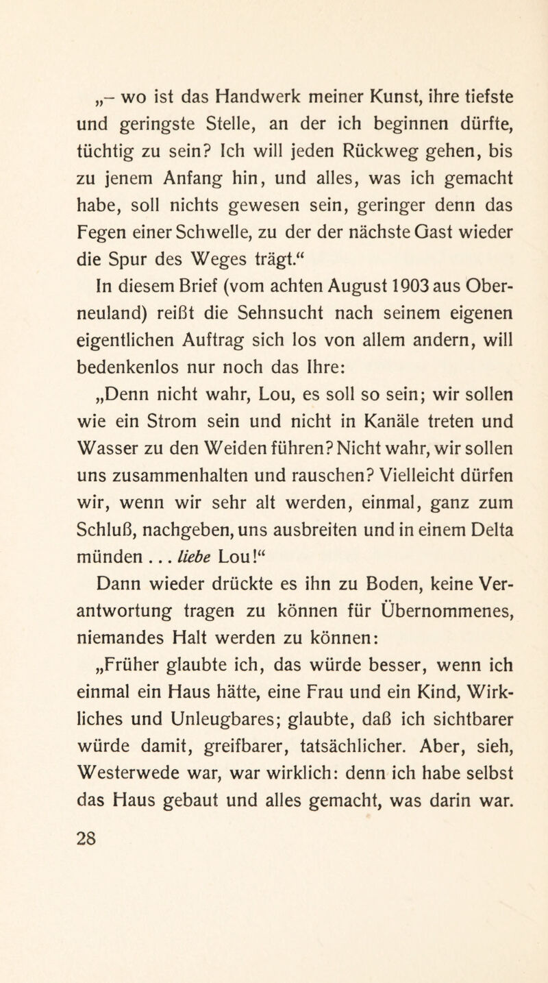 wo ist das Handwerk meiner Kunst, ihre tiefste und geringste Stelle, an der ich beginnen diirfte, tiichtig zu sein? Ich will jeden Ruckweg gehen, bis zu jenem Anfang hin, und alles, was ich gemacht habe, soil nichts gewesen sein, geringer denn das Fegen einer Schwelle, zu der der nachsteGast wieder die Spur des Weges tragt“ In diesem Brief (vom achten August 1903 aus Ober- neuland) reiBt die Sehnsucht nach seinem eigenen eigentlichen Auftrag sich los von allem andern, will bedenkenlos nur noch das Ihre: „Denn nicht wahr, Lou, es soil so sein; wir sollen wie ein Strom sein und nicht in Kanale treten und Wasser zu den Weiden ftihren? Nicht wahr, wir sollen uns zusammenhalten und rauschen? Vielleicht diirfen wir, wenn wir sehr alt werden, einmal, ganz zum SchluG, nachgeben, uns ausbreiten und in einem Delta mtinden ... liebe Lou!“ Dann wieder driickte es ihn zu Boden, keine Ver- antwortung tragen zu konnen fur Obernommenes, niemandes Halt werden zu konnen: „Friiher glaubte ich, das wiirde besser, wenn ich einmal ein Haus hatte, eine Frau und ein Kind, Wirk- liches und Unleugbares; glaubte, daB ich sichtbarer wiirde damit, greifbarer, tatsachlicher. Aber, sieh, Westerwede war, war wirklich: denn ich habe selbst das Haus gebaut und alles gemacht, was darin war.