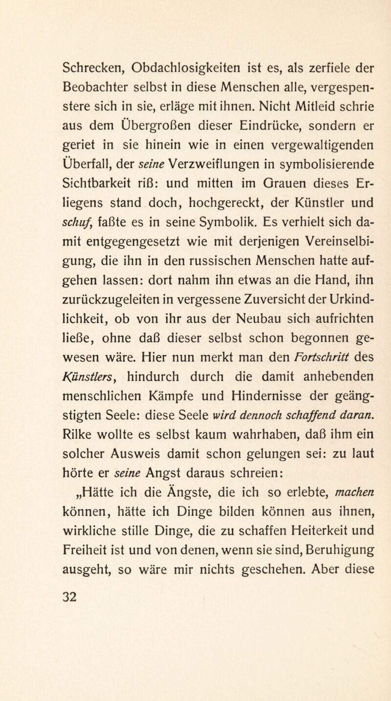 Schrecken, Obdachlosigkeiten ist es, als zerfiele der Beobachter selbst in diese Menschen alle, vergespen- stere sich in sie, erlage mit ihnen. Nicht Mitleid schrie aus dem UbergroBen dieser Eindriicke, sondern er geriet in sie hinein wie in einen vergewaltigenden Uberfall, der seine Verzweiflungen in symbolisierende Sichtbarkeit riB: und mitten im Grauen dieses Er- liegens stand doch, hochgereckt, der Kiinstler und schuf, faBte es in seine Symbolik. Es verhielt sich da- mit entgegengesetzt wie mit derjenigen Vereinselbi- gung, die ihn in den russischen Menschen hatte auf- gehen lassen: dort nahm ihn etwas an die Hand, ihn zuriickzugeleiten in vergessene Zuversicht der Urkind- lichkeit, ob von ihr aus der Neubau sich aufrichten lieBe, ohne daB dieser selbst schon begonnen ge- wesen ware. Hier nun merkt man den Fortschritt des Kiinstlersy hindurch durch die damit anhebenden menschlichen Kampfe und Hindernisse der geang- stigten Seele: diese Seele mrd dennoch schaffend daran. Rilke wollte es selbst kaum wahrhaben, daB ihm ein solcher Ausweis damit schon gelungen sei: zu laut horte er seine Angst daraus schreien: • • „Hatte ich die Angste, die ich so erlebte, machen konnen, hatte ich Dinge bilden konnen aus ihnen, wirkliche stille Dinge, die zu schaffen Heiterkeit und Freiheit ist und von denen, wenn sie sind, Beruhigung ausgeht, so ware mir nichts geschehen. Aber diese