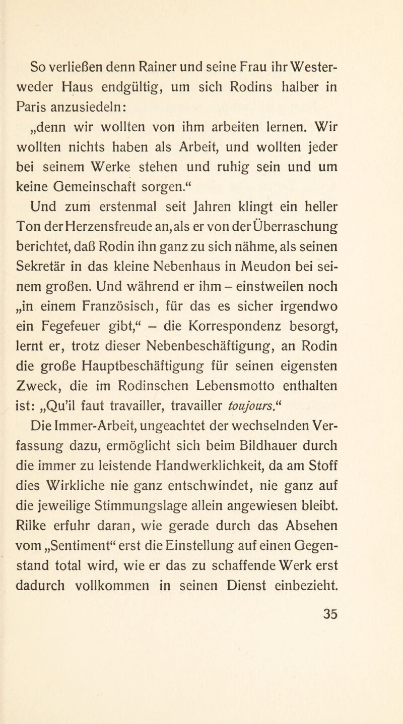 So verlieBen denn Rainer und seine Frau ihr Wester- weder Haus endgiiltig, um sich Rodins halber in Paris anzusiedeln: „denn wir wollten von ihm arbeiten lernen. Wir wollten nichts haben als Arbeit, und wollten jeder bei seinem Werke stehen und ruhig sein und um keine Gemeinschaft sorgen “ Und zum erstenmal seit Jahren klingt ein heller Ton derHerzensfreudean,als er vender Uberraschung berichtet, daB Rodin ihn ganz zu sich nahme, als seinen Sekretar in das kleine Nebenhaus in Meudon bei sei¬ nem groBen. Und wall rend er ihm - einstweilen noch „in einem Franzosisch, fiir das es sicher irgendwo ein Fegefeuer gibt,“ — die Korrespondenz besorgt, lernt er, trotz dieser Nebenbeschaftigung, an Rodin die groBe Flauptbeschaftigung fiir seinen eigensten Zweck, die im Rodinschen Lebensmotto enthalten ist: „Qu’il faut travailler, travailler toujours“ Die Immer-Arbeit, ungeachtet der wechselnden Ver- fassung dazu, ermoglicht sich beim Bildhauer durch die immer zu leistende Handwerklichkeit, da am Stoff dies Wirkliche nie ganz entschwindet, nie ganz auf die jeweilige Stimmungslage allein angewiesen bleibt. Rilke erfuhr daran, wie gerade durch das Absehen vom „Sentiment“ erst die Einstellung auf einen Gegen- stand total wird, wie er das zu schaffende Werk erst dadurch vollkommen in seinen Dienst einbezieht.