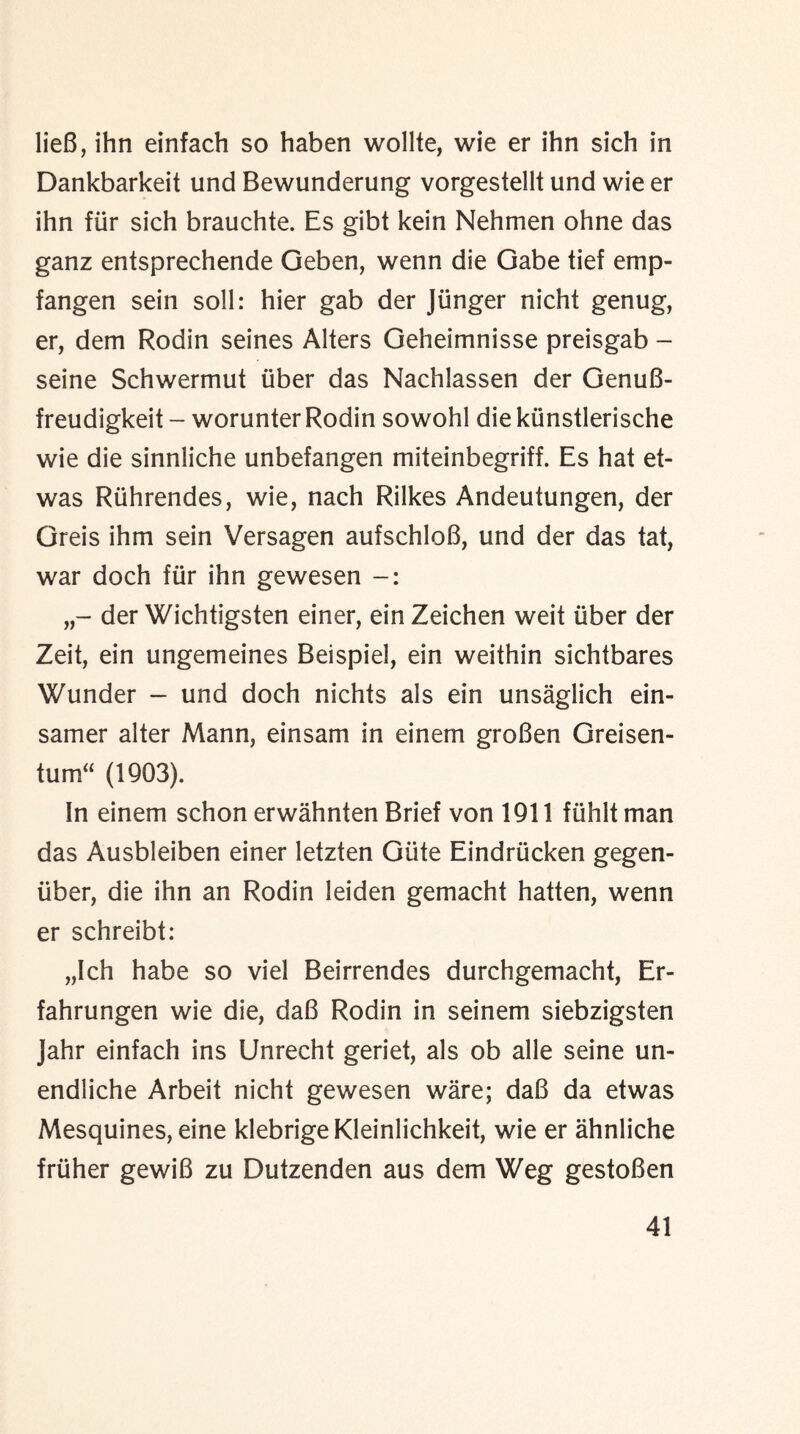 lieB, ihn einfach so haben wollte, wie er ihn sich in Dankbarkeit und Bewunderung vorgestellt und wie er ihn fiir sich brauchte. Es gibt kein Nehmen ohne das ganz entsprechende Geben, wenn die Gabe tief emp- fangen sein soli: hier gab der Jiinger nicht genug, er, dem Rodin seines Alters Geheimnisse preisgab - seine Schwermut liber das Nachlassen der GenuB- freudigkeit - worunterRodin sowohl die kiinstlerische wie die sinnliche unbefangen miteinbegriff. Es hat et- was Ruhrendes, wie, nach Rilkes Andeutungen, der Greis ihm sein Versagen aufschloB, und der das tat, war doch fiir ihn gewesen der Wichtigsten einer, ein Zeichen weit iiber der Zeit, ein ungemeines Beispiel, ein weithin sichtbares Wunder - und doch nichts als ein unsaglich ein- samer alter Mann, einsam in einem groBen Greisen- tum“ (1903). In einem schon erwahnten Brief von 1911 fiihlt man das Ausbleiben einer letzten Giite Eindrucken gegen- iiber, die ihn an Rodin leiden gemacht hatten, wenn er schreibt: „Ich habe so viel Beirrendes durchgemacht, Er- fahrungen wie die, daB Rodin in seinem siebzigsten Jahr einfach ins Unrecht geriet, als ob alle seine un- endliche Arbeit nicht gewesen ware; daB da etwas Mesquines, eine klebrige Kleinlichkeit, wie er ahnliche friiher gewiB zu Dutzenden aus dem Weg gestoBen