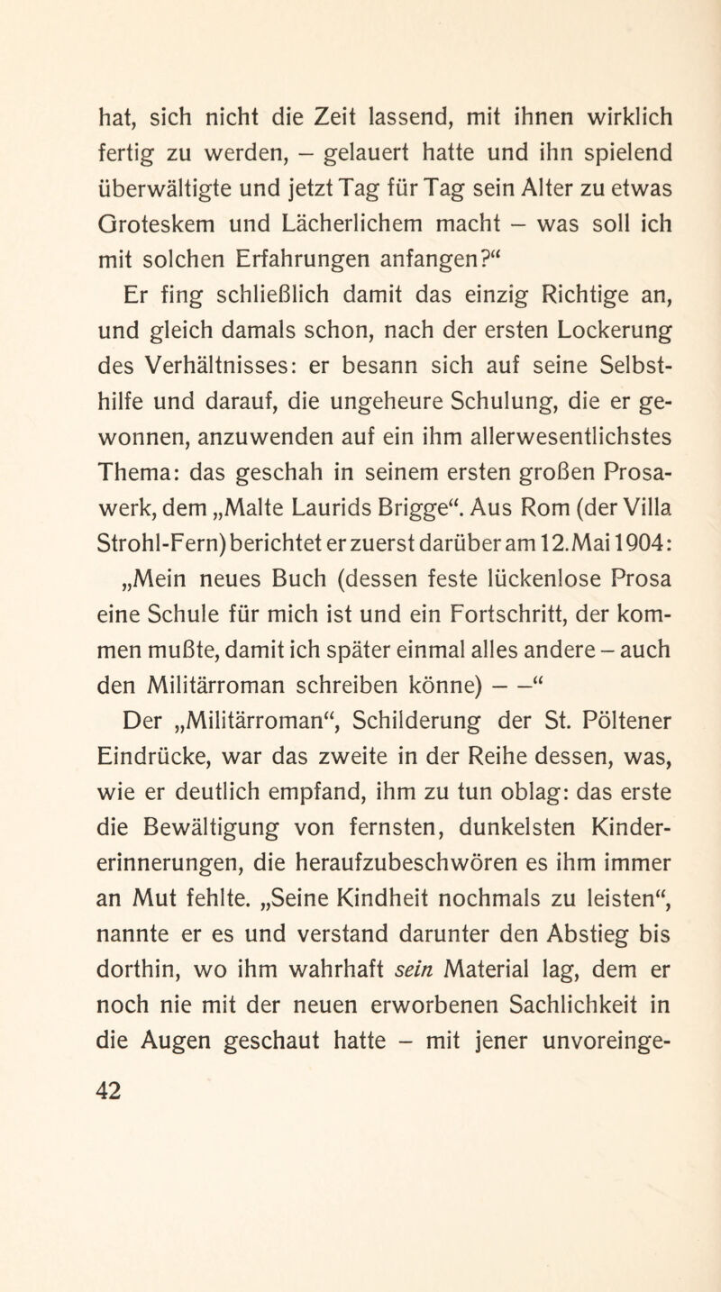 hat, sich nicht die Zeit lassend, mit ihnen wirklich fertig zu werden, - gelauert hatte und ihn spielend iiberwaltigte und jetzt Tag fur Tag sein Alter zu etwas Groteskem und Lacherlichem macht - was soil ich mit solchen Erfahrungen anfangen?“ Er fing schlieBlich damit das einzig Richtige an, und gleich damals schon, nach der ersten Lockerung des Verhaltnisses: er besann sich auf seine Selbst- hilfe und darauf, die ungeheure Schulung, die er ge- wonnen, anzuwenden auf ein ihm allerwesentlichstes Thema: das geschah in seinem ersten groBen Prosa- werk, dem „Malte Laurids Brigge“. Aus Rom (der Villa Strohl-Fern) berichtet er zuerst dariiber am 12. Mai 1904 : „Mein neues Buch (dessen feste liickenlose Prosa eine Schule fur mich ist und ein Fortschritt, der kom- men muBte, damit ich spater einmal alles andere - auch den Militarroman schreiben konne)-“ Der „Militarroman“, Schilderung der St. Poltener Eindriicke, war das zweite in der Reihe dessen, was, wie er deutlich empfand, ihm zu tun oblag: das erste die Bewaltigung von fernsten, dunkelsten Kinder- erinnerungen, die heraufzubeschworen es ihm immer an Mut fehlte. „Seine Kindheit nochmals zu leisten“, nannte er es und verstand darunter den Abstieg bis dorthin, wo ihm wahrhaft sein Material lag, dem er noch nie mit der neuen erworbenen Sachlichkeit in die Augen geschaut hatte - mit jener unvoreinge-