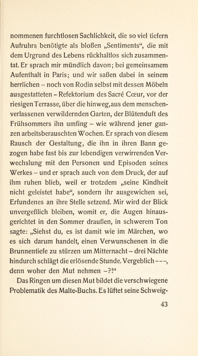 nommenen furchtlosen Sachlichkeit, die so viel tiefern Aufruhrs benotigte als bloBen „Sentiments“, die mit dem Urgrund des Lebens riickhaltlos sich zusammen¬ tal. Er sprach mir miindlich davon; bei gemeinsamem Aufenthalt in Paris; und v/ir saBen dabei in seinem herrlichen - noch von Rodin selbst mit dessen Mobeln ausgestatteten - Refektorium des Sacre Coeur, vor der riesigenTerrasse, uber die hinweg,aus dem menschen- verlassenen verwildernden Garten, der Bliitenduft des Fruhsommers ihn umfing - wie wahrend jener gan- zen arbeitsberauschten Wochen. Er sprach von diesem Rausch der Gestaltung, die ihn in ihren Bann ge- zogen habe fast bis zur lebendigen verwirrenden Ver- wechslung mit den Personen und Episoden seines Werkes - und er sprach auch von dem Druck, der auf ihm ruhen blieb, weil er trotzdem „seine Kindheit nicht geleistet habe“, sondern ihr ausgewichen sei, Erfundenes an ihre Stelle setzend. Mir wird der Blick unvergeBlich bleiben, womit er, die Augen hinaus- gerichtet in den Sommer drauBen, in schwerem Ton sagte: „Siehst du, es ist damit wie im Marchen, wo es sich darum handelt, einen Verwunschenen in die Brunnentiefe zu sturzen um Mitternacht - drei Nachte hindurch schlagt die erlosende Stunde. Vergeblich-, denn woher den Mut nehmen -?!“ Das Ringen um diesen Mut bildet die verschwiegene Problematik des Malte-Buchs. Es liiftet seine Schweig-