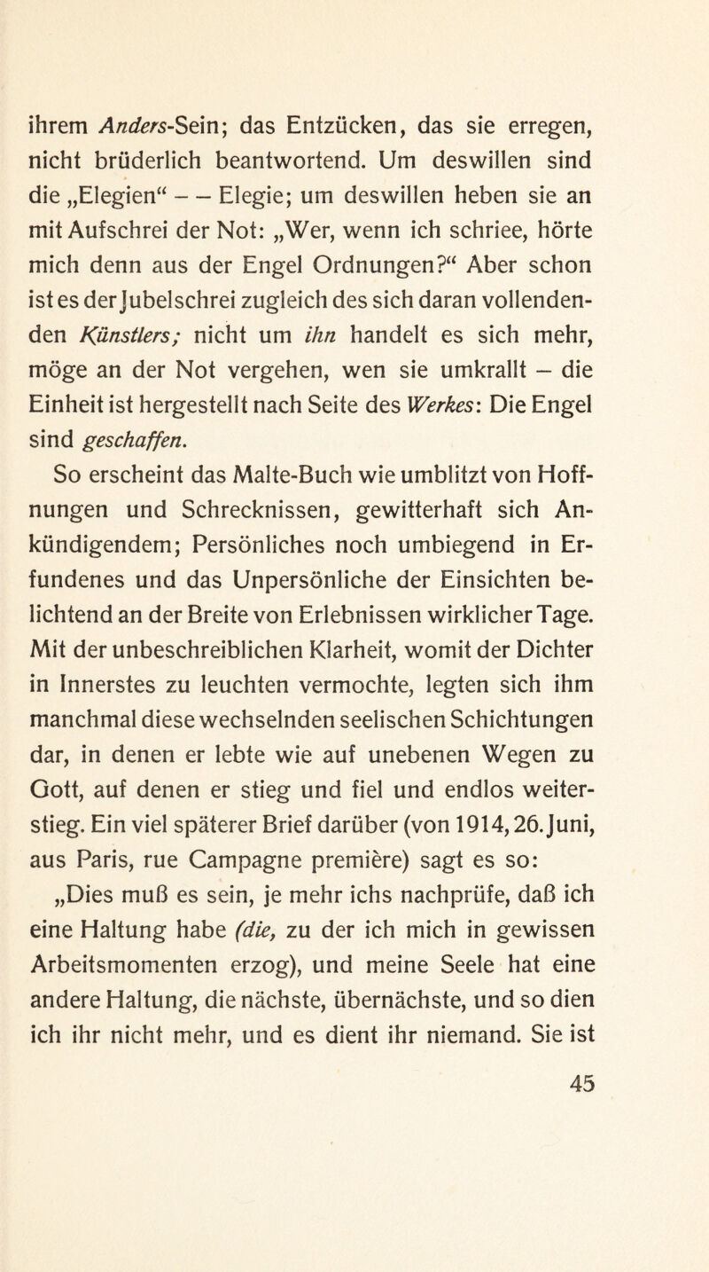 ihrem Anders-Sein; das Entziicken, das sie erregen, nicht bruderlich beantwortend. Um deswillen sind die „Elegien“ — Elegie; um deswillen heben sie an mit Aufschrei der Not: „Wer, wenn ich schriee, horte mich denn aus der Engel Ordnungen?“ Aber schon ist es der Jubelschrei zugieich des sich daran vollenden- den K&nstlers; nicht um ihn handelt es sich mehr, moge an der Not vergehen, wen sie umkrallt — die Einheit ist hergestellt nach Seite des Werkes: Die Engel sind geschaffen. So erscheint das Malte-Buch wie umblitzt von Hoff- nungen und Schrecknissen, gewitterhaft sich An- kiindigendem; Personliches noch umbiegend in Er- fundenes und das Unpersonliche der Einsichten be- lichtend an der Breite von Erlebnissen wirklicherTage. Mit der unbeschreiblichen Klarheit, womit der Dichter in Innerstes zu leuchten vermochte, legten sich ihm manchmal diese wechselnden seelischen Schichtungen dar, in denen er lebte wie auf unebenen Wegen zu Gott, auf denen er stieg und fiel und endlos weiter- stieg, Ein viel spaterer Brief dariiber (von 1914,26.Juni, aus Paris, rue Campagne premiere) sagt es so: „Dies muB es sein, je mehr ichs nachpriife, daB ich eine Haltung habe (die, zu der ich mich in gewissen Arbeitsmomenten erzog), und meine Seele hat eine andere Haltung, die nachste, (ibernachste, und so dien ich ihr nicht mehr, und es dient ihr niemand. Sie ist