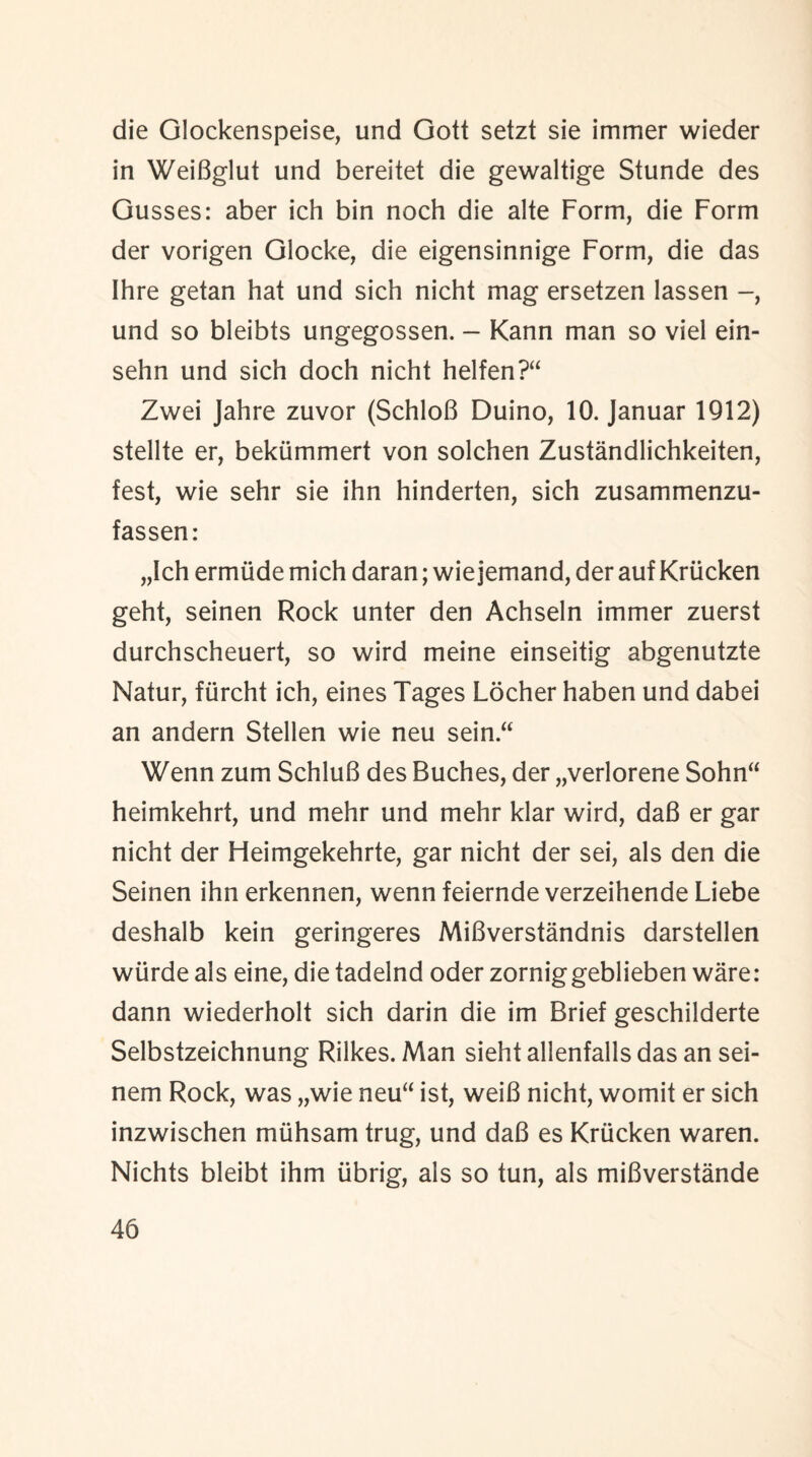 die Glockenspeise, und Gott setzt sie immer wieder in WeiBglut und bereitet die gewaltige Stunde des Gusses: aber ich bin noch die alte Form, die Form der vorigen Glocke, die eigensinnige Form, die das Ihre getan hat und sich nicht mag ersetzen lassen und so bleibts ungegossen. - Kann man so viel ein- sehn und sich doch nicht helfen?“ Zwei Jahre zuvor (SchloB Duino, 10. Januar 1912) stellte er, bekummert von solchen Zustandlichkeiten, test, wie sehr sie ihn hinderten, sich zusammenzu- fassen: „Ich ermiide mich daran; wie jemand, der auf Kriicken geht, seinen Rock unter den Achseln immer zuerst durchscheuert, so wird meine einseitig abgenutzte Natur, fiircht ich, eines Tages Locher haben und dabei an andern Stellen wie neu sein.“ Wenn zum SchluB des Buches, der „verlorene Sohn“ heimkehrt, und mehr und mehr klar wird, daB er gar nicht der Heimgekehrte, gar nicht der sei, als den die Seinen ihn erkennen, wenn feiernde verzeihende Liebe deshalb kein geringeres MiBverstandnis darstellen wiirde als eine, die tadelnd oder zorniggeblieben ware: dann wiederholt sich darin die im Brief geschilderte Selbstzeichnung Rilkes. Man sieht allenfalls das an sei- nem Rock, was „wie neu“ ist, weiB nicht, womit er sich inzwischen muhsam trug, und daB es Kriicken waren. Nichts bleibt ihm iibrig, als so tun, als miBverstande