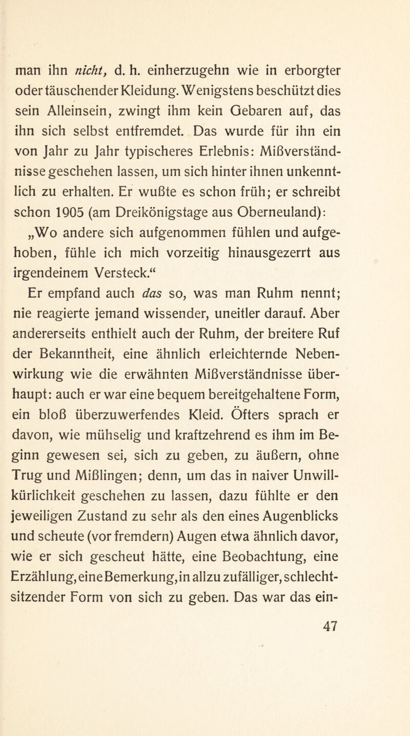 man ihn nicht, d. h. einherzugehn wie in erborgter oder tauschender Kleidung. Wenigstens beschiitzt dies sein Alleinsein, zwingt ihm kein Gebaren auf, das ihn sich selbst entfremdet. Das wurde fur ihn ein von Jahr zu Jahr typischeres Erlebnis: MiBverstand- nisse geschehen lassen, urn sich hinter ihnen unkennt- lich zu erhalten. Er wuBte es schon friih; er schreibt schon 1905 (am Dreikonigstage aus Oberneuland): „Wo andere sich aufgenommen fiihlen und aufge- hoben, fiihle ich mich vorzeitig hinausgezerrt aus irgendeinem Versteck.“ Er empfand auch das so, was man Ruhm nennt; nie reagierte jemand wissender, uneitler darauf. Aber andererseits enthielt auch der Ruhm, der breitere Ruf der Bekanntheit, eine ahnlich erleichternde Neben- wirkung wie die erwahnten MiBverstandnisse iiber- haupt: auch er war eine bequem bereitgehaltene Form, • • ein bloB iiberzuwerfendes Kleid. Ofters sprach er davon, wie miihselig und kraftzehrend es ihm im Be- ginn gewesen sei, sich zu geben, zu auBern, ohne Trug und MiBlingen; denn, um das in naiver Unwill- kiirlichkeit geschehen zu lassen, dazu fiihlte er den jeweiligen Zustand zu sehr als den eines Augenblicks und scheute (vor fremdern) Augen etwa ahnlich davor, wie er sich gescheut hatte, eine Beobachtung, eine Erzahlung, eine Bemerkung, in allzu zufalliger, schlecht- sitzender Form von sich zu geben. Das war das ein-