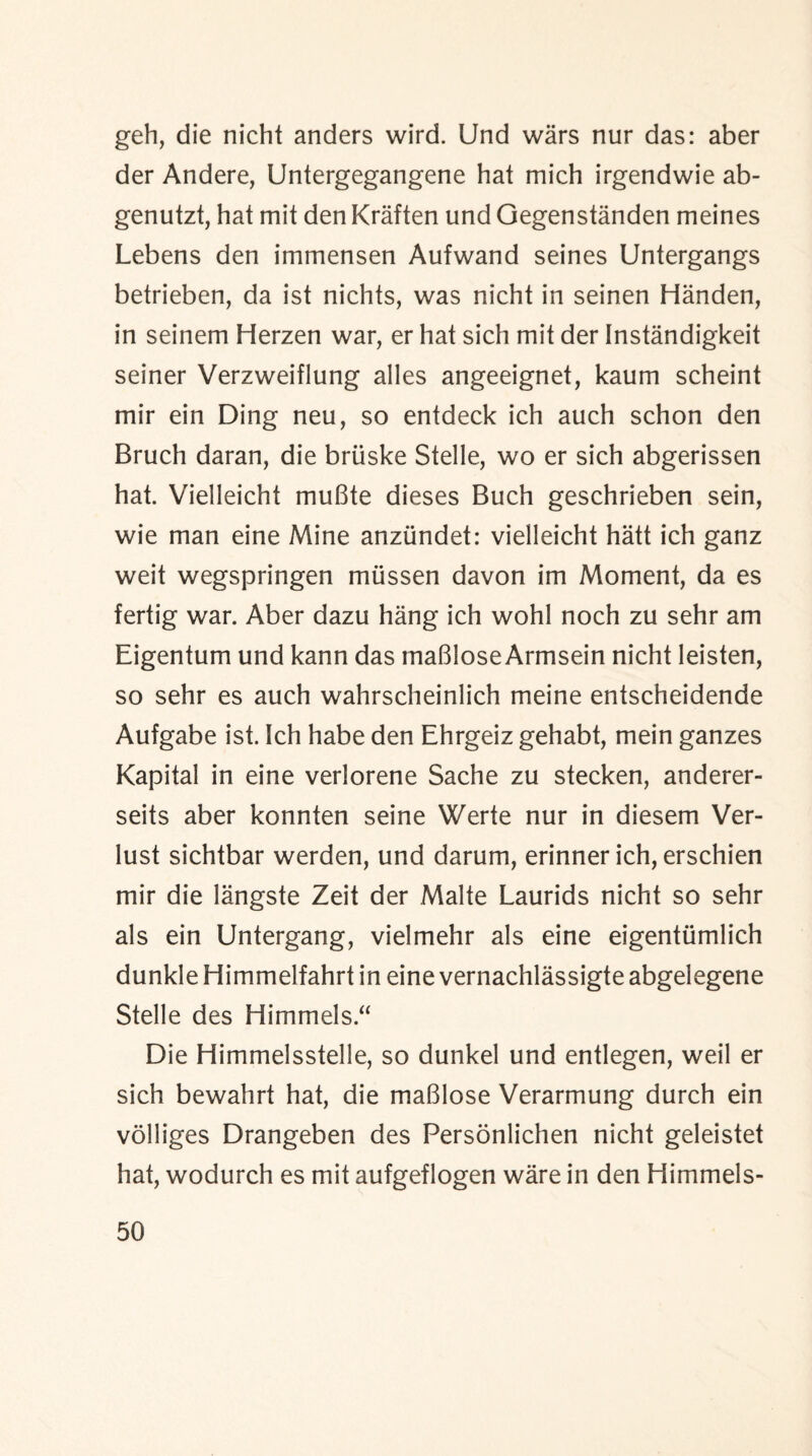 geh, die nicht anders wird. Und wars nur das: aber der Andere, Untergegangene hat mich irgendwie ab- genutzt, hat mit den Kraften und Gegenstanden meines Lebens den immensen Aufwand seines Untergangs betrieben, da ist nichts, was nicht in seinen Handen, in seinem Herzen war, er hat sich mit der Instandigkeit seiner Verzweiflung alles angeeignet, kaum scheint mir ein Ding neu, so entdeck ich auch schon den Bruch daran, die briiske Stelle, wo er sich abgerissen hat. Vielleicht muBte dieses Buch geschrieben sein, wie man eine Mine anziindet: vielleicht hatt ich ganz weit wegspringen miissen davon im Moment, da es fertig war. Aber dazu hang ich wohl noch zu sehr am Eigentum und kann das maBlose Armsein nicht leisten, so sehr es auch wahrscheinlich meine entscheidende Aufgabe ist. Ich habe den Ehrgeiz gehabt, mein ganzes Kapital in eine verlorene Sache zu stecken, anderer- seits aber konnten seine Werte nur in diesem Ver- lust sichtbar werden, und darum, erinner ich, erschien mir die langste Zeit der Malte Laurids nicht so sehr als ein Untergang, vielmehr als eine eigentumlich dunkle Himmelfahrt in eine vernachlassigte abgelegene Stelle des Himmels.“ Die Himmelsstelle, so dunkel und entlegen, weil er sich bewahrt hat, die maBlose Verarmung durch ein volliges Drangeben des Personlichen nicht geleistet hat, wodurch es mit aufgeflogen ware in den Himmels-