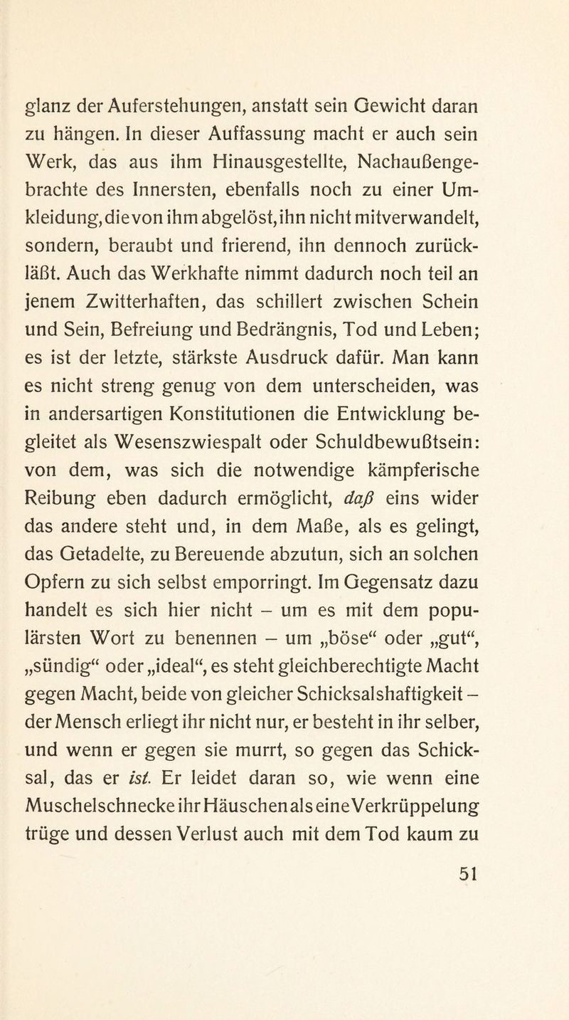 glanz der Auferstehungen, anstatt sein Gewicht daran zu hangen. In dieser Auffassung macht er auch sein Werk, das aus ihm Hinausgestellte, NachauBenge- brachte des Innersten, ebenfalls noch zu einer Um- kleidung,dievon ihm abgelost,ihn nicht mitverwandelt, sondern, beraubt und frierend, ihn dennoch zuruck- laBt. Auch das Werkhafte niinmt dadurch noch teil an jenem Zwitterhaften, das schillert zwischen Schein und Sein, Befreiung und Bedrangnis, Tod und Leben; es ist der letzte, starkste Ausdruck dafiir. Man kann es nicht streng genug von dem unterscheiden, was in andersartigen Konstitutionen die Entwicklung be- gleitet als Wesenszwiespalt oder SchuldbewuBtsein: von dem, was sich die notwendige kampferische Reibung eben dadurch ermoglicht, dafi eins wider das andere steht und, in dem MaBe, als es gelingt, das Getadelte, zu Bereuende abzutun, sich an solchen Opfern zu sich selbst emporringt. Im Gegensatz dazu handelf es sich hier nicht - um es mit dem popu- larsten Wort zu benennen - um „bose“ oder „gut“, „siindig“ oder „ideal“ es steht gieichberechtigte Macht gegen Macht, beide von gleicher Schicksalshaftigkeit - der Mensch erliegt ihr nicht nur, er besteht in ihr selber, und wenn er gegen sie murrt, so gegen das Schick- sal, das er ist. Er leidet daran so, wie wenn eine MuschelschneckeihrHauschenalseineVerkruppelung triige und dessen Verlust auch mit dem Tod kaum zu