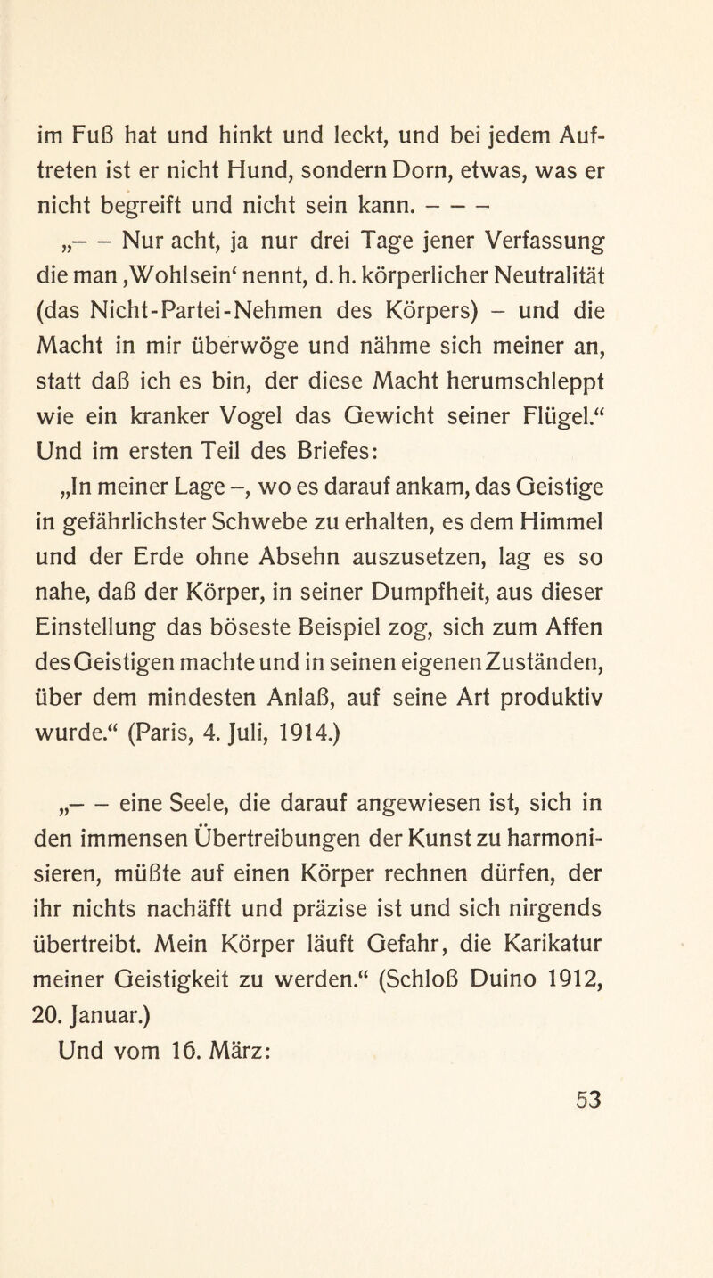 im FuB hat und hinkt und leckt, und bei jedem Auf- treten ist er nicht Hund, sondern Dorn, etwas, was er nicht begreift und nicht sein kann.- „-Nur acht, ja nur drei Tage jener Verfassung die man ,Wohlsein‘ nennt, d. h. korperlicher Neutralist (das Nicht-Fartei-Nehmen des Korpers) - und die Macht in mir iiberwoge und nahme sich meiner an, statt daB ich es bin, der diese Macht herumschleppt wie ein kranker Vogel das Gewicht seiner Fliigel “ Und im ersten Teil des Briefes: „In meiner Lage -, wo es darauf ankam, das Geistige in gefahrlichster Schwebe zu erhalten, es dem Himmel und der Erde ohne Absehn auszusetzen, lag es so nahe, daB der Korper, in seiner Dumpfheit, aus dieser Einstellung das boseste Beispiel zog, sich zum Affen des Geistigen machte und in seinen eigenen Zustanden, iiber dem mindesten AnlaB, auf seine Art produktiv wurde.“ (Paris, 4. Juli, 1914.) „-eine Seele, die darauf angewiesen ist, sich in • • den im men sen Ubertreibungen der Kunst zu harm on b sieren, miiBte auf einen Korper rechnen diirfen, der ihr nichts nachafft und prazise ist und sich nirgends libertreibt. Mein Korper lauft Gefahr, die Karikatur meiner Geistigkeit zu werden “ (SchloB Duino 1912, 20. Januar.) Und vom 16. Marz: