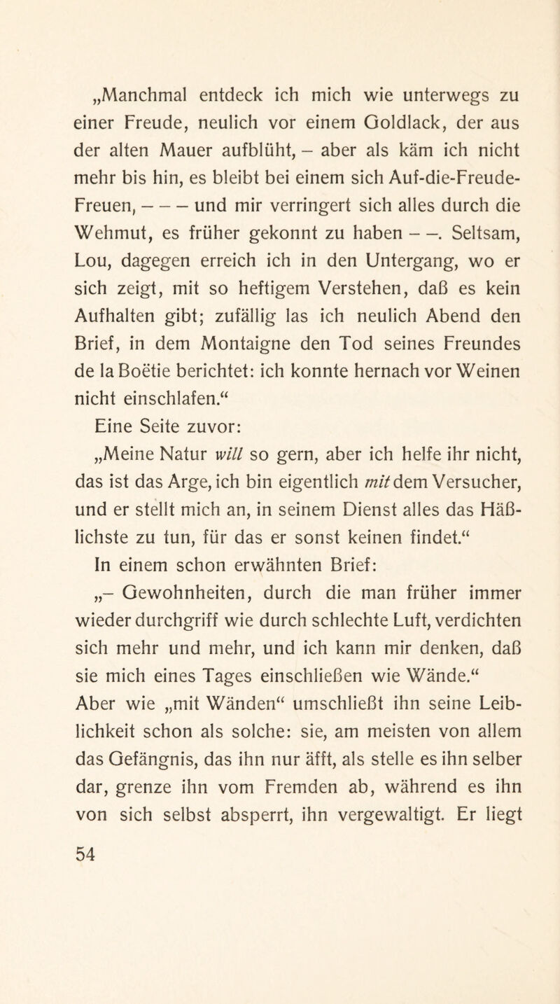 „Manchmal entdeck ich mich wie unterwegs zu einer Freude, neulich vor einem Goldlack, der aus der alten Mauer aufbltiht, - aber als kam ich nicht mehr bis hin, es bleibt bei einem sich Auf-die-Freude- Freuen,-und mir verringert sich alles durch die Wehmut, es friiher gekonnt zu haben —. Seltsam, Lou, dagegen erreich ich in den Untergang, wo er sich zeigt, mit so heftigem Verstehen, daB es kein Aufhalten gibt; zufallig las ich neulich Abend den Brief, in dem Montaigne den Tod seines Freundes de la Boetie berichtet: ich konnte hernach vor Weinen nicht einschlafen.“ Eine Seite zuvor: „Meine Natur will so gern, aber ich helfe ihr nicht, das ist das Arge, ich bin eigentlich mitdem Versucher, und er stellt mich an, in seinem Dienst alles das HaB- lichste zu tun, fur das er sonst keinen findet “ In einem schon erwahnten Brief: Gewohnheiten, durch die man friiher immer wieder durchgriff wie durch schlechte Luft, verdichten sich mehr und mehr, und ich kann mir denken, daB sie mich eines Tages einschlieBen wie Wande.“ Aber wie „mit Wanden“ umschlieBt ihn seine Leib- lichkeit schon als solche: sie, am meisten von allem das Gefangnis, das ihn nur afft, als stelle es ihn selber dar, grenze ihn vom Fremden ab, wahrend es ihn von sich selbst absperrt, ihn vergewaltigt. Er liegt
