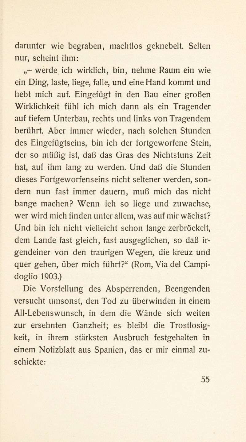 darunter wie begraben, machtlos geknebelt. Selten nur, scheint ihm: werde ieh wirklich, bin, nehme Raum ein wie ein Ding, laste, liege, falle, und eine Hand kommt und hebt mich auf. Eingefiigt in den Bau einer groBen Wirklichkeit fiihl ich mich dann als ein Tragender auf tiefem Unterbau, rechts und links vonTragendem beriihrt. Aber iminer wieder, nach solchen Stunden des Eingeftigtseins, bin ich der fortgeworfene Stein, der so muBig ist, daB das Gras des Nichtstuns Zeit hat, auf ihm lang zu werden. Und daB die Stunden dieses Fortgeworfenseins nicht seltener werden, son- dern nun fast immer dauern, muB mich das nicht bange machen? Wenn ich so liege und zuwachse, wer wird mich finden unter allem, was auf mir wachst? Und bin ich nicht vielleicht schon lange zerbrockelt, dem Lande fast gleich, fast ausgeglichen, so daB ir- gendeiner von den traurigen Wegen, die kreuz und quer gehen, liber mich ftihrt?“ (Rom, Via del Campi- doglio 1903.) Die Vorstellung des Absperrenden, Beengenden versucht umsonst, den Tod zu (iberwinden in einem All-Lebenswunsch, in dem die Wande sich weiten zur ersehnten Ganzheit; es bleibt die Trostlosig- keit, in ihrem starksten Ausbruch festgehalten in einem Notizblatt aus Spanien, das er mir einmal zu- schickte: