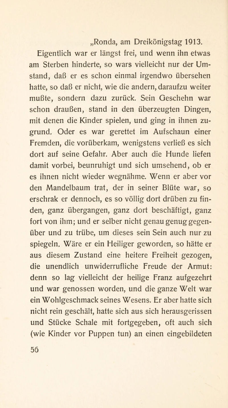„Ronda, am Dreikonigstag 1913. Eigentlich war er langst frei, und wenn ihn etwas am Sterben hinderte, so wars vielleicht nur der Urn- stand, daB er es schon einmal irgendwo ubersehen hatte, so daB er nicht, wie die andern, daraufzu weiter muBte, sondern dazu zuruck. Sein Geschehn war schon drauBen, stand in den iiberzeugten Dingen, mit denen die Kinder spielen, und ging in ihnen zu- grund. Oder es war gerettet im Aufschaun einer Fremden, die vortiberkam, wenigstens verlieB es sich dort auf seine Gefahr. Aber auch die Hunde liefen damit vorbei, beunruhigt und sich umsehend, ob er es ihnen nicht wieder wegnahme. Wenn er aber vor den Mandelbaum trat, der in seiner Bliite war, so erschrak er dennoch, es so vollig dort driiben zu fin- den, ganz tibergangen, ganz dort beschaftigt, ganz fort von ihm; und er selber nicht genau genuggegen- iiber und zu triibe, um dieses sein Sein auch nur zu spiegeln. Ware er ein Heiliger geworden, so hatte er aus diesem Zustand eine heitere Freiheit gezogen, die unendlich unwiderrufliche Freude der Armut: denn so lag vielleicht der heilige Franz aufgezehrt und war genossen worden, und die ganze Welt war ein Wohlgeschmack seines Wesens. Er aber hatte sich nicht rein geschalt, hatte sich aus sich herausgerissen und Stucke Schale mit fortgegeben, oft auch sich (wie Kinder vor Puppen tun) an einen eingebildeten