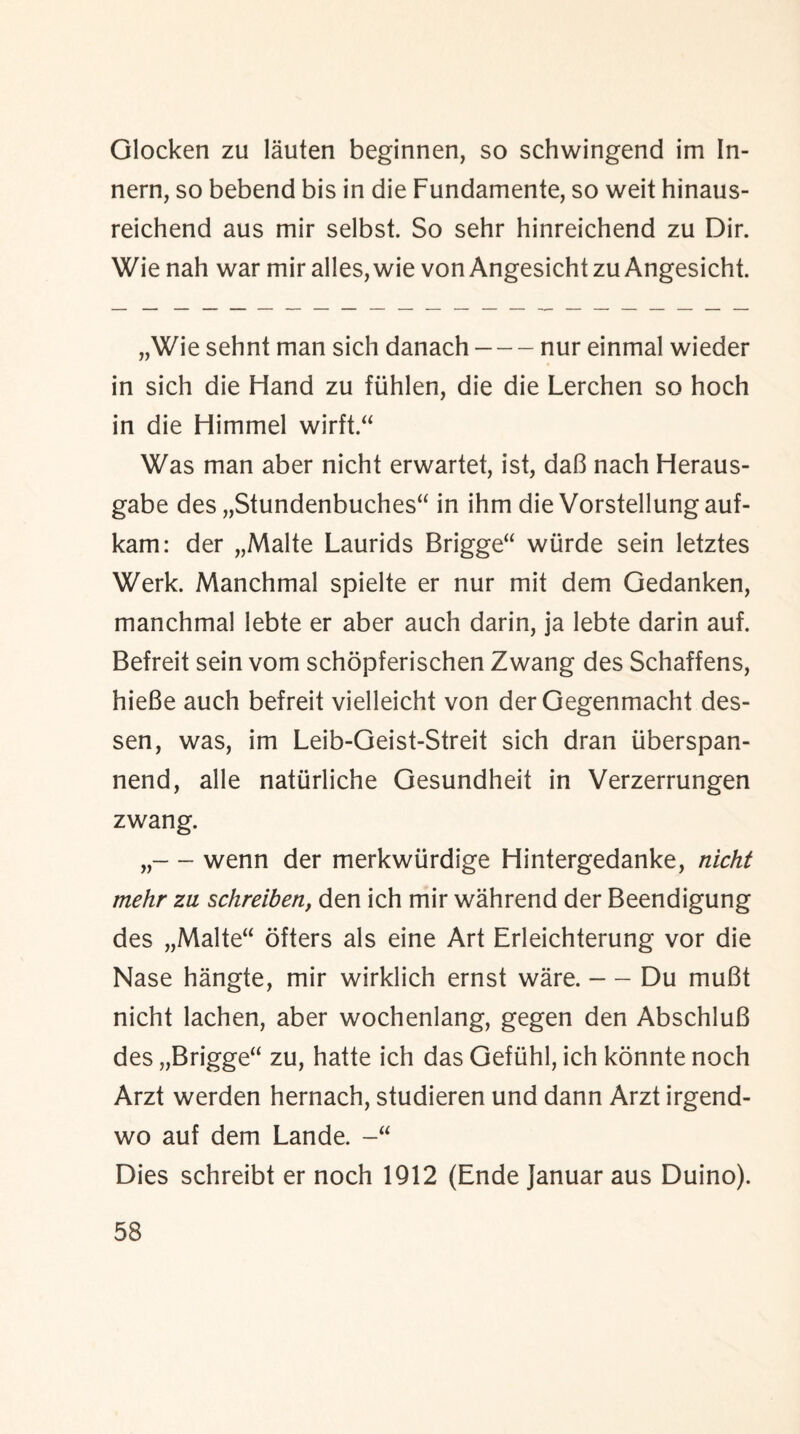 Glocken zu lauten beginnen, so schwingend im In- nern, so bebend bis in die Fundamente, so weit hinaus- reichend aus mir selbst. So sehr hinreichend zu Dir. Wie nah war mir alles,wie vonAngesichtzu Angesicht. „Wie sehnt man sich danach-nur einmal wieder in sich die Hand zu fiihlen, die die Lerchen so hoch in die Himmel wirft Was man aber nicht erwartet, ist, daB nach Heraus- gabe des „Stundenbuches“ in ihm die Vorstellungauf- kam: der „Malte Laurids Brigge“ wiirde sein letztes Werk. Manchmal spielte er nur mit dem Gedanken, manchmal lebte er aber auch darin, ja lebte darin auf. Befreit sein vom schopferischen Zwang des Schaffens, hieBe auch befreit vielleicht von der Gegenmacht des- sen, was, im Leib-Geist-Streit sich dran iiberspan- nend, alle natiirliche Gesundheit in Verzerrungen zwang. „— wenn der merkwiirdige Hintergedanke, nicht rnehr zu sckreiben, den ich mir wahrend der Beendigung des „Malte“ offers als eine Art Erleichterung vor die Nase hangte, mir wirklich ernst ware.-Du muBt nicht lachen, aber wochenlang, gegen den AbschluB des „Brigge“ zu, hatte ich das Gefiihl, ich konnte noch Arzt werden hernach, studieren und dann Arzt irgend- wo auf dem Lande. Dies schreibt er noch 1912 (Ende Januar aus Duino).
