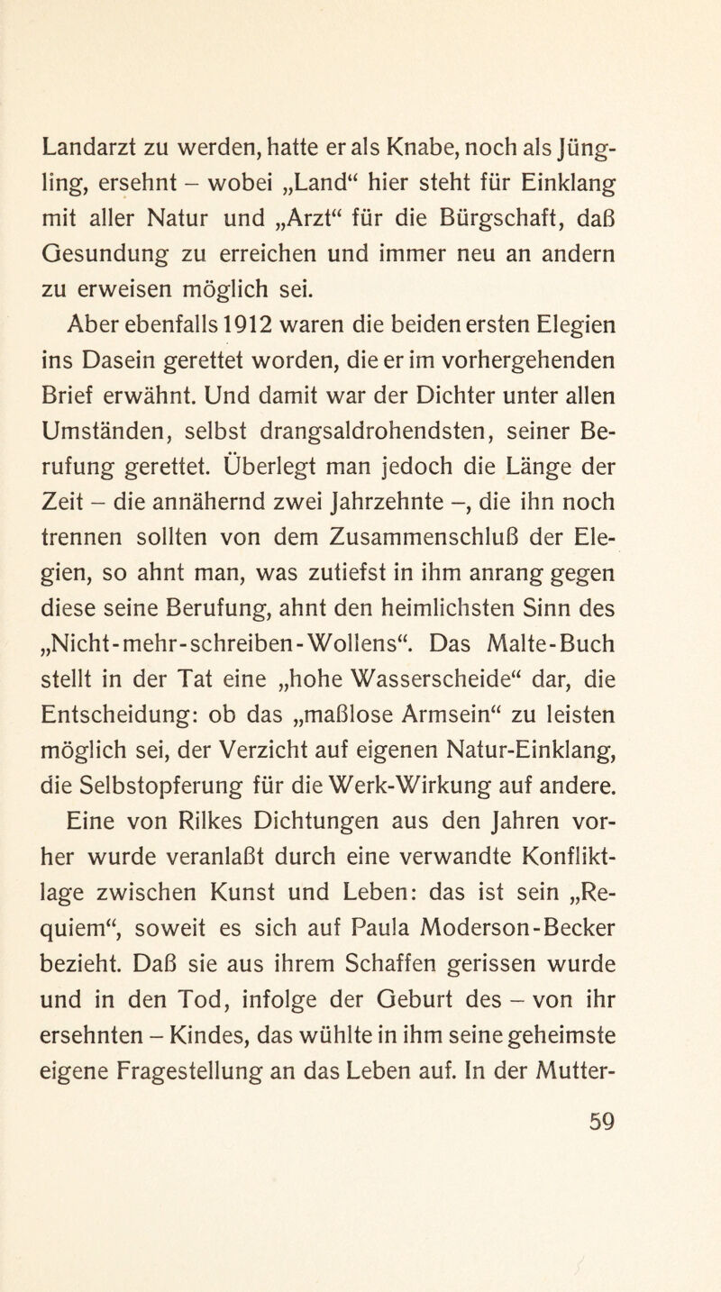 Landarzt zu werden, hatte er als Knabe, noch als Jung- ling, ersehnt - wobei „Land“ hier steht fur Einklang mit aller Natur und „Arzt“ fiir die Biirgschaft, daB Gesundung zu erreichen und immer neu an andern zu erweisen moglich sei. Aber ebenfalls 1912 waren die beidenersten Elegien ins Dasein gerettet worden, die er im vorhergehenden Brief erwahnt. Und damit war der Dichter unter alien Umstanden, selbst drangsaldrohendsten, seiner Be- rufung gerettet. Uberlegt man jedoch die Lange der Zeit - die annahernd zwei Jahrzehnte die ihn noch trennen sollten von dem ZusammenschluB der Ele¬ gien, so ahnt man, was zutiefst in ihm anrang gegen diese seine Berufung, ahnt den heimlichsten Sinn des „Nicht-mehr-schreiben-Wollens“. Das Malte-Buch stellt in der Tat eine „hohe Wasserscheide“ dar, die Entscheidung: ob das „maBlose Armsein“ zu leisten moglich sei, der Verzicht auf eigenen Natur-Einklang, die Selbstopferung fiir die Werk-Wirkung auf andere. Eine von Rilkes Dichtungen aus den Jahren vor- her wurde veranlaBt durch eine verwandte Konflikt- lage zwischen Kunst und Leben: das ist sein „Re- quiem“ soweit es sich auf Paula Moderson-Becker bezieht. DaB sie aus ihrem Schaffen gerissen wurde und in den Tod, infolge der Geburt des - von ihr ersehnten - Kindes, das wiihlte in ihm seine geheimste eigene Fragestellung an das Leben auf. In der Mutter-