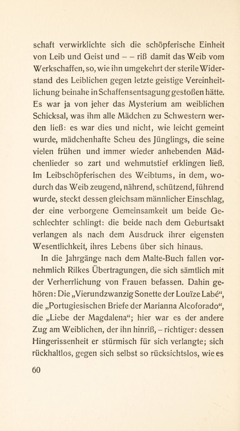 schaft verwirklichte sich die schopferische Einheit von Leib und Geist und — riB damit das Weib vom Werkschaffen, so, wie ihn umgekehrt der sterile Wider- stand des Leiblichen gegen letzte geistige Vereinheit- lichung beinahe in Schaffensentsagung gestoBen hatte. Es war ja von jeher das Mysterium am weiblichen Schicksal, was ihm alle Madchen zu Schwestern wer- den lieB: es war dies und nicht, wie leicht gemeint wurde, madchenhafte Scheu des Jiinglings, die seine vielen friihen und immer wieder anhebenden Mad- chenlieder so zart und wehmutstief erklingen lieB. Im Leibschopferischen des Weibtums, in dem, wo- durch das Weib zeugend, nahrend, schiitzend, fiihrend wurde, steckt dessen gleichsam mannlicher Einschlag, der eine verborgene Gemeinsamkeit um beide Ge- schlechter schlingt: die beide nach dem Geburtsakt verlangen als nach dem Ausdruck ihrer eigensten Wesentlichkeit, ihres Lebens liber sich hinaus. In die Jahrgange nach dem Malte-Buch fallen vor- nehmlich Rilkes Ubertragungen, die sich samtlich mit der Verherrlichung von Frauen befassen. Dahin ge- horen: Die „VierundzwanzigSonette der Louize Labe“, die „Portugiesischen Briefe der Marianna Alcoforado“, die „Liebe der Magdalena; hier war es der andere Zug am Weiblichen, der ihn hinriB, - richtiger: dessen Hingerissenheit er stiirmisch ftir sich verlangte; sich riickhaltlos, gegen sich selbst so rucksichtslos, wie es
