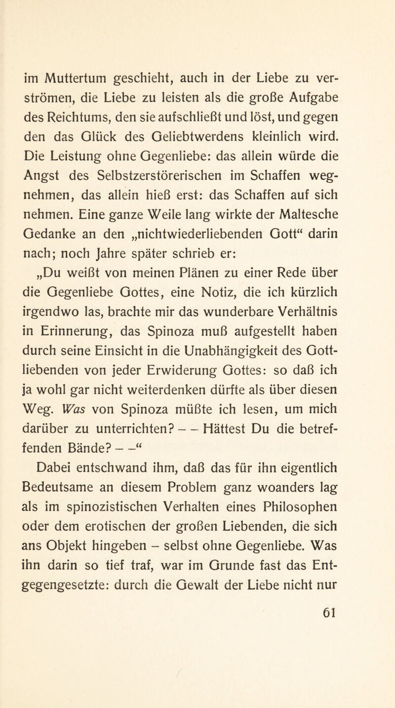 im Muttertum geschieht, auch in der Liebe zu ver- stromen, die Liebe zu leisten als die groBe Aufgabe des Reichtums, den sie aufschlieBt und lost, und gegen den das Gluck des Geliebtwerdens kleinlich wird. Die Leistung ohne Gegenliebe: das allein wurde die Angst des Selbstzerstorerischen im Schaffen weg- nehmen, das allein hieB erst: das Schaffen auf sich nehmen. Eine ganze Weile lang wirkte der Maltesche Gedanke an den „nichtwiederliebenden Gott“ darin nach; noch Jahre spater schrieb er: „Du weiBt von meinen Planen zu einer Rede iiber die Gegenliebe Gottes, eine Notiz, die ich kiirzlich irgendwo las, brachte mir das wunderbare Verhaltnis in Erinnerung, das Spinoza muB aufgestellt haben durch seine Einsicht in die Unabhangigkeit des Gott- liebenden von jeder Erwiderung Gottes: so daB ich ja wohl gar nicht weiterdenken diirfte als iiber diesen Weg. Was von Spinoza miiBte ich lesen, um mich dariiber zu unterrichten? — Hattest Du die betref- fenden Bande? —“ Dabei entschwand ihm, daB das fur ihn eigentlich Bedeutsame an diesem Problem ganz woanders lag als im spinozistischen Verhalten eines Philosophen oder dem erotischen der groBen Liebenden, die sich ans Objekt hingeben - selbst ohne Gegenliebe. Was ihn darin so tief traf, war im Grunde fast das Ent- gegengesetzte: durch die Gewalt der Liebe nicht nur