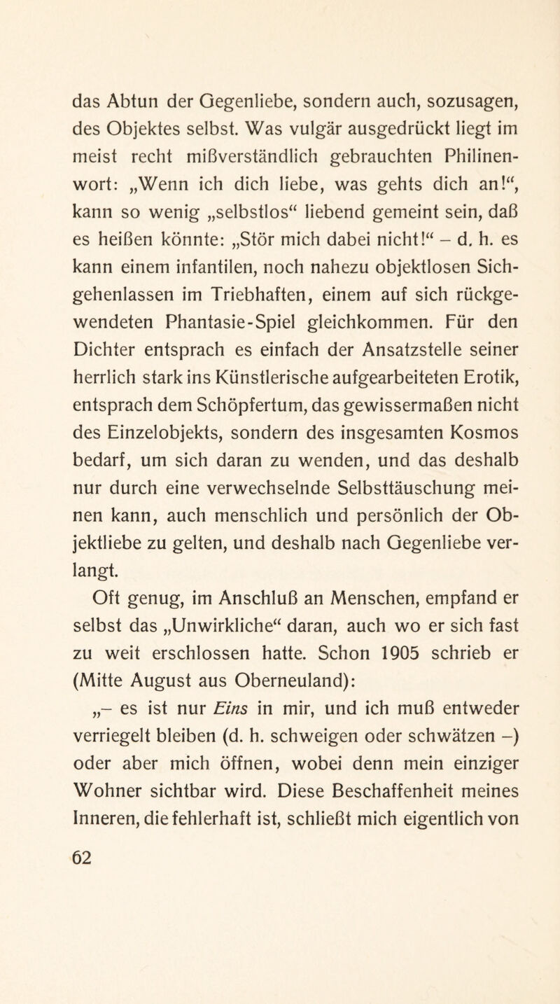 das Abtun der Gegenliebe, sondern auch, sozusagen, des Objektes selbst. Was vulgar ausgedriickt liegt im meist recht miBverstandlich gebrauchten Philinen- wort: „Wenn ich dich liebe, was gehts dich an!“, kann so wenig „selbstlos“ liebend gemeint sein, daB es heiBen konnte: „Stor mich dabei nicht!“ - d. h. es kann einem infantilen, noch nahezu objektlosen Sich- gehenlassen im Triebhaften, einem auf sich ruckge- wendeten Phantasie-Spiel gleichkommen. Fur den Dichter entsprach es einfach der Ansatzstelle seiner herrlich stark ins Kiinstlerische aufgearbeiteten Erotik, entsprach dem Schopfertum, das gewissermaBen nicht des Einzelobjekts, sondern des insgesamten Kosmos bedarf, um sich daran zu wenden, und das deshalb nur durch eine verwechselnde Selbsttauschung mei- nen kann, auch menschlich und personlich der Ob- jektliebe zu gelten, und deshalb nach Gegenliebe ver- langt. Oft genug, im AnschluB an Menschen, empfand er selbst das „Unwirkliche“ daran, auch wo er sich fast zu weit erschlossen hatte. Schon 1905 schrieb er (Mitte August aus Oberneuland): es ist nur Eins in mir, und ich muB entweder verriegelt bleiben (d. h. schweigen oder schwatzen -) oder aber mich offnen, wobei denn mein einziger Wohner sichtbar wird. Diese Beschaffenheit meines Inneren, diefehlerhaft ist, schlieBt mich eigentlich von
