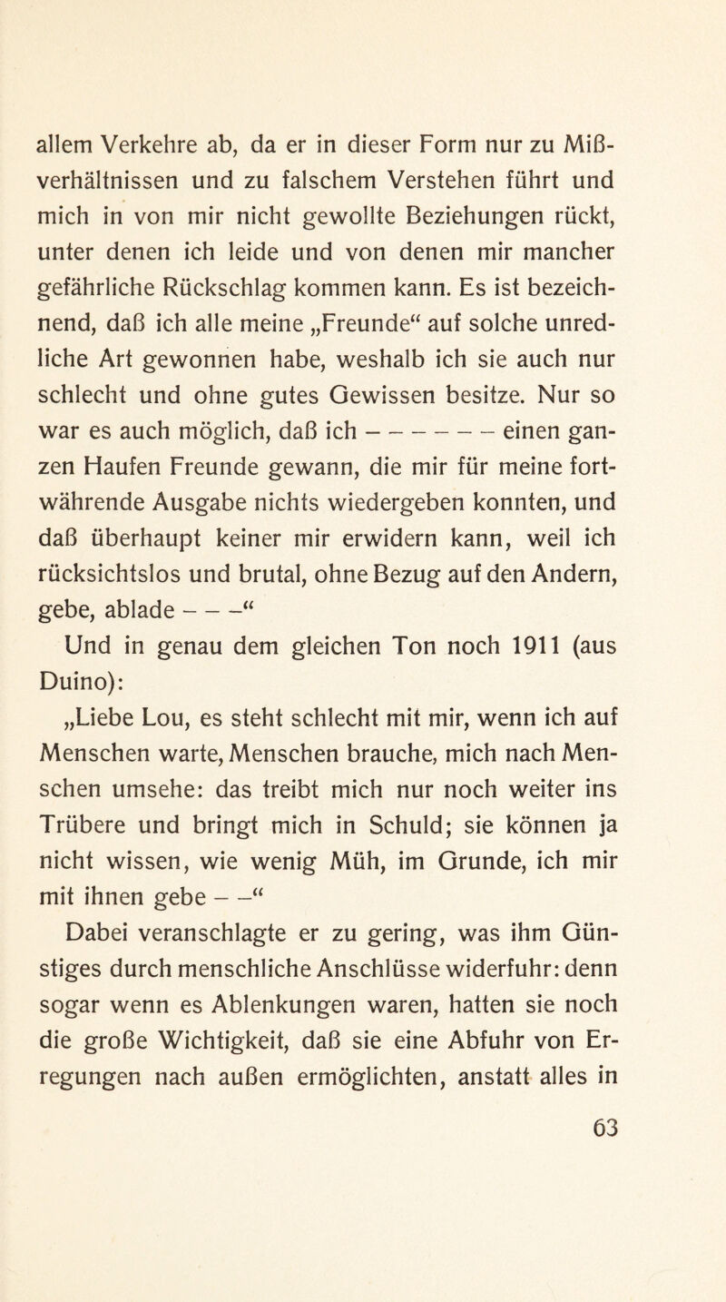 allem Verkehre ab, da er in dieser Form nur zu MiB- verhaltnissen und zu falschem Verstehen fiihrt und mich in von mir nicht gewollte Beziehungen riickt, unter denen ich leide und von denen mir mancher gefahrliche Riickschlag kommen kann. Es ist bezeich- nend, daB ich alle meine „Freunde“ auf solche unred- liche Art gewonnen habe, vveshalb ich sie auch nur schlecht und ohne gutes Gewissen besitze. Nur so war es auch moglich, daB ich-einen gan- zen Fiaufen Freunde gewann, die mir fiir meine fort- wahrende Ausgabe nichts wiedergeben konnten, und daB iiberhaupt keiner mir erwidern kann, weil ich riicksichtslos und brutal, ohneBezug auf den Andern, gebe, ablade-“ Und in genau dem gleichen Ton noch 1911 (aus Duino): „Liebe Lou, es steht schlecht mit mir, wenn ich auf Menschen warte, Menschen brauche, mich nach Men- schen umsehe: das treibt mich nur noch weiter ins Triibere und bringt mich in Schuld; sie konnen ja nicht wissen, wie wenig Miih, im Grunde, ich mir mit ihnen gebe —“ Dabei veranschlagte er zu gering, was ihm Giin- stiges durch menschliche Anschliisse widerfuhr: denn sogar wenn es Ablenkungen waren, hatten sie noch die groBe Wichtigkeit, daB sie eine Abfuhr von Er- regungen nach auBen ermoglichten, anstatt alles in
