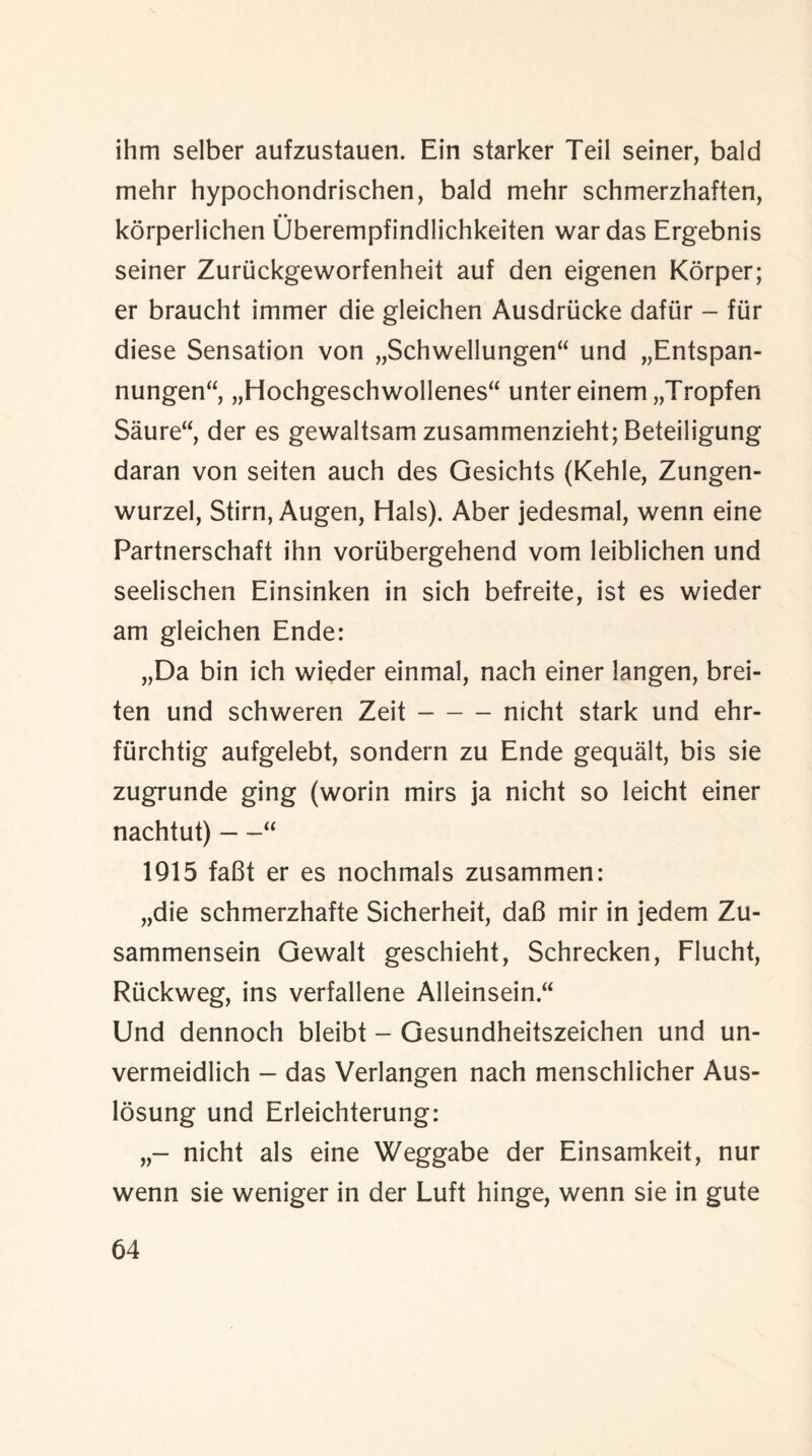 ihm selber aufzustauen. Ein starker Teil seiner, bald mehr hypochondrischen, bald mehr schmerzhaften, korperlichen Oberempfindlichkeiten war das Ergebnis seiner Zuriickgeworfenheit auf den eigenen Korper; er braucht immer die gleichen Ausdriicke dafiir - fur diese Sensation von „Schwellungen“ und „Entspan- nungen“, „Hochgeschwollenes“ unter einem „Tropfen Saure“, der es gewaltsam zusammenzieht; Beteiligung daran von seiten auch des Gesichts (Kehle, Zungen- wurzel, Stirn, Augen, Hals). Aber jedesmal, wenn eine Partnerschaft ihn voriibergehend vom leiblichen und seelischen Einsinken in sich befreite, ist es wieder am gleichen Ende: „Da bin ich wieder einmal, nach einer langen, brei- ten und schweren Zeit-nicht stark und ehr- fiirchtig aufgelebt, sondern zu Ende gequalt, bis sie zugrunde ging (worin mirs ja nicht so leicht einer nachtut) —“ 1915 faBt er es nochmals zusammen: „die schmerzhafte Sicherheit, daB mir in jedem Zu- sammensein Gewalt geschieht, Schrecken, Flucht, Ruckweg, ins verfallene Alleinsein “ Und dennoch bleibt - Gesundheitszeichen und un- vermeidlich - das Verlangen nach menschlicher Aus- losung und Erleichterung: nicht als eine Weggabe der Einsamkeit, nur wenn sie weniger in der Luft hinge, wenn sie in gute