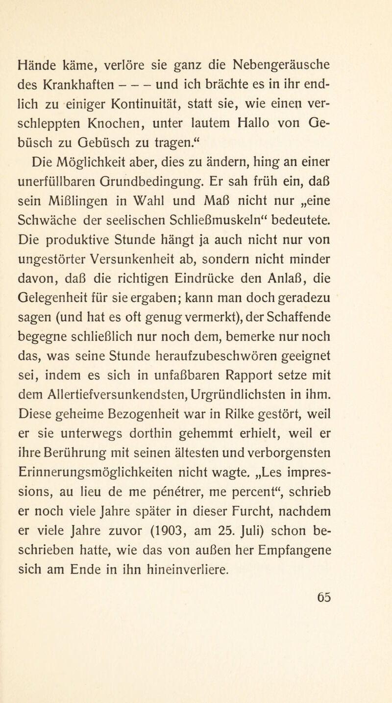 Hande kame, verlore sie ganz die Nebengerausche des Krankhaften-und ich brachte es in ihr end- lich zu einiger Kontinuitat, statt sie, wie einen ver- schleppten Knochen, unter lautem Hallo von Ge- busch zu Gebusch zu tragen Die Moglichkeit aber, dies zu andern, hing an einer unerfiillbaren Grundbedingung. Er sah friih ein, da8 sein MiBlingen in Wahl und MaB nicht nur „eine Schwache der seelischen SchlieBmuskeln bedeutete. Die produktive Stunde hangt ja auch nicht nur von ungestorter Versunkenheit ab, sondern nicht minder davon, daB die richtigen Eindriicke den AnlaB, die Gelegenheit fur sieergaben; kann man doch geradezu sagen (und hat es oft genug vermerkt), der Schaffende begegne schlieBlich nur noch dem, bemerke nur noch das, was seine Stunde heraufzubeschworen geeignet sei, indem es sich in unfaBbaren Rapport setze mit dem Allertiefversunkendsten, Urgriindlichsten in ihm. Diese geheime Bezogenheit war in Rilke gestort, weil er sie unterwegs dorthin gehemmt erhielt, weil er ihre Beriihrung mit seinen altesten und verborgensten Erinnerungsmoglichkeiten nicht wagte. „Les impres¬ sions, au lieu de me penetrer, me percent, schrieb er noch viele Jahre spater in dieser Furcht, nachdem er viele Jahre zuvor (1903, am 25. Juli) schon be- schrieben hatte, wie das von auBen her Empfangene sich am Ende in ihn hineinverliere.