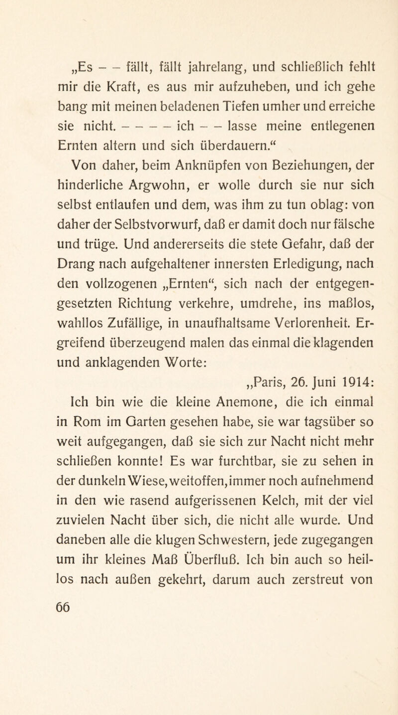 „Es-fallt, fallt jahrelang, und schlieBlich fehlt mir die Kraft, es aus mir aufzuheben, und ich gehe bang mit meinen beladenen Tiefen umher und erreiche sie nicht.-ich-lasse meine entlegenen Ernten altern und sich iiberdauern “ Von daher, beim Ankniipfen von Beziehungen, der hinderliche Argwohn, er wolle durch sie nur sich selbst entlaufen und dem, was ihm zu tun oblag: von daher der Selbstvorwurf, daB er damit doch nur falsche und trtige. Und andererseits die stete Gefahr, daB der Drang nach aufgehaltener innersten Erledigung, nach den vollzogenen „Ernten“, sich nach der entgegen- gesetzten Richtung verkehre, umdrehe, ins maBlos, wahllos Zufallige, in unaufhaltsame Verlorenheit. Er- greifend iiberzeugend malen das einmal dieklagenden und ankiagenden Worte: ,,Paris, 26. Juni 1914: ich bin wie die kleine Anemone, die ich einmal in Rom im Garten gesehen habe, sie war tagsiiber so weit aufgegangen, daB sie sich zur Nacht nicht mehr schiieBen konnte! Es war furchtbar, sie zu sehen in der dunkeln Wiese, weitoffen,immer noch aufnehmend in den wie rasend aufgerissenen Kelch, mit der viel zuvielen Nacht fiber sich, die nicht alle wurde. Und daneben alle die klugen Schwestern, jede zugegangen um ihr kleines MaB OberfluB. Ich bin auch so heil- los nach auBen gekehrt, darum auch zerstreut von