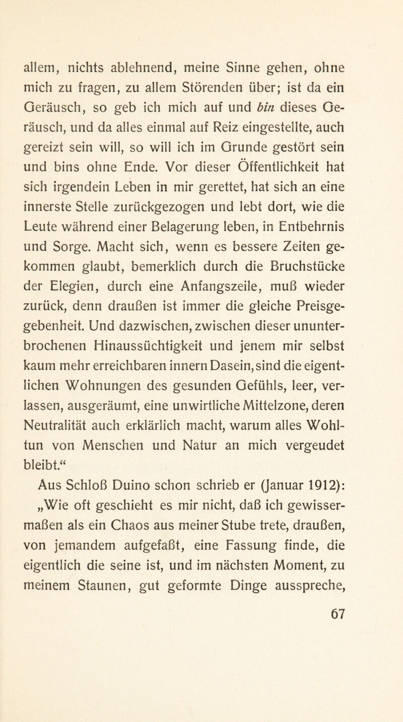 allein, nichts ablehnend, meine Sinne gehen, ohne mich zu fragen, zu allem Storenden liber; ist da ein Gerausch, so geb ich mich auf und bin dieses Ge¬ ra u sell, und da alies einmal auf Reiz eingestellte, auch gereizt sein will, so will ich im Grunde gestort sein und bins ohne Ende. Vor dieser Offentlichkeit hat sich irgendein Leben in mir gerettet, hat sich an eine innerste Stelle zuriickgezogen und lebt dort, wie die Leute wahrend einer Belagerung leben, in Entbehrnis und Sorge. Macht sich, wenn es bessere Zeiten ge- kommen glaubt, bemerklich durch die Bruchstiicke der Elegien, durch eine Anfangszeile, muB wieder zuriick, denn drauBen ist immer die gleiche Preisge- gebenheit. Und dazwischen, zwischen dieser ununter- brochenen Hinausstichtigkeit und jenem mir selbst kaum mehr erreichbaren innern Dasein,sind die eigent- lichen Wohnungen des gesunden Gefuhls, leer, ver- lassen, ausgeraumt, eine unwirtliche Mittelzone, deren Neutrality auch erklarlich macht, warum alies Wohl- tun von Menschen und Natur an mich vergeudet bleibt.“ Aus SchloB Duino schon schrieb er (Januar 1912): „Wie oft geschieht es mir nicht, daB ich gewisser- maBen als ein Chaos aus meinerStube trete, drauBen, von jemandem aufgefaBt, eine Fassung finde, die eigentlich die seine ist, und im nachsten Moment, zu meinem Staunen, gut geformte Dinge ausspreche,