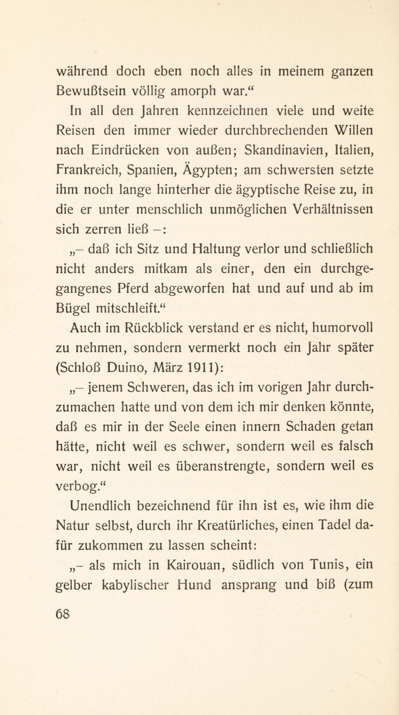 wahrend doch eben noch alles in meinem ganzen BewuBtsein vollig amorph war.“ In all den Jahren kennzeichnen viele und weite Reisen den immer wieder durchbrechenden Willen nach Eindriicken von auBen; Skandinavien, Italien, • • Frankreich, Spanien, Agypten; am schwersten setzte ihm noch lange hinterher die agyptische Reise zu, in die er unter menschlich unmoglichen Verhaltnissen sich zerren lieB daB ich Sitz und Haltung verlor und schlieBlich nicht anders mitkam als einer, den ein durchge- gangenes Pferd abgeworfen hat und auf und ab im Biigel mitschleift “ Auch im Riickblick verstand er es nicht, humorvoll zu nehmen, sondern vermerkt noch ein jahr spater (SchloB Duino, Marz 1911): jenem Schweren, das ich im vorigen Jahr durch- zumachen hatte und von dem ich mir denken konnte, daB es mir in der Seele einen innern Schaden getan hatte, nicht weil es schwer, sondern weil es falsch war, nicht weil es (iberanstrengte, sondern weil es verbog“ Unendlich bezeichnend fur ihn ist es, wie ihm die Natur selbst, durch ihr Kreatiirliches, einen Tadel da- fur zukommen zu lassen scheint: als mich in Kairouan, sudlich von Tunis, ein gelber kabylischer Hund ansprang und biB (zum