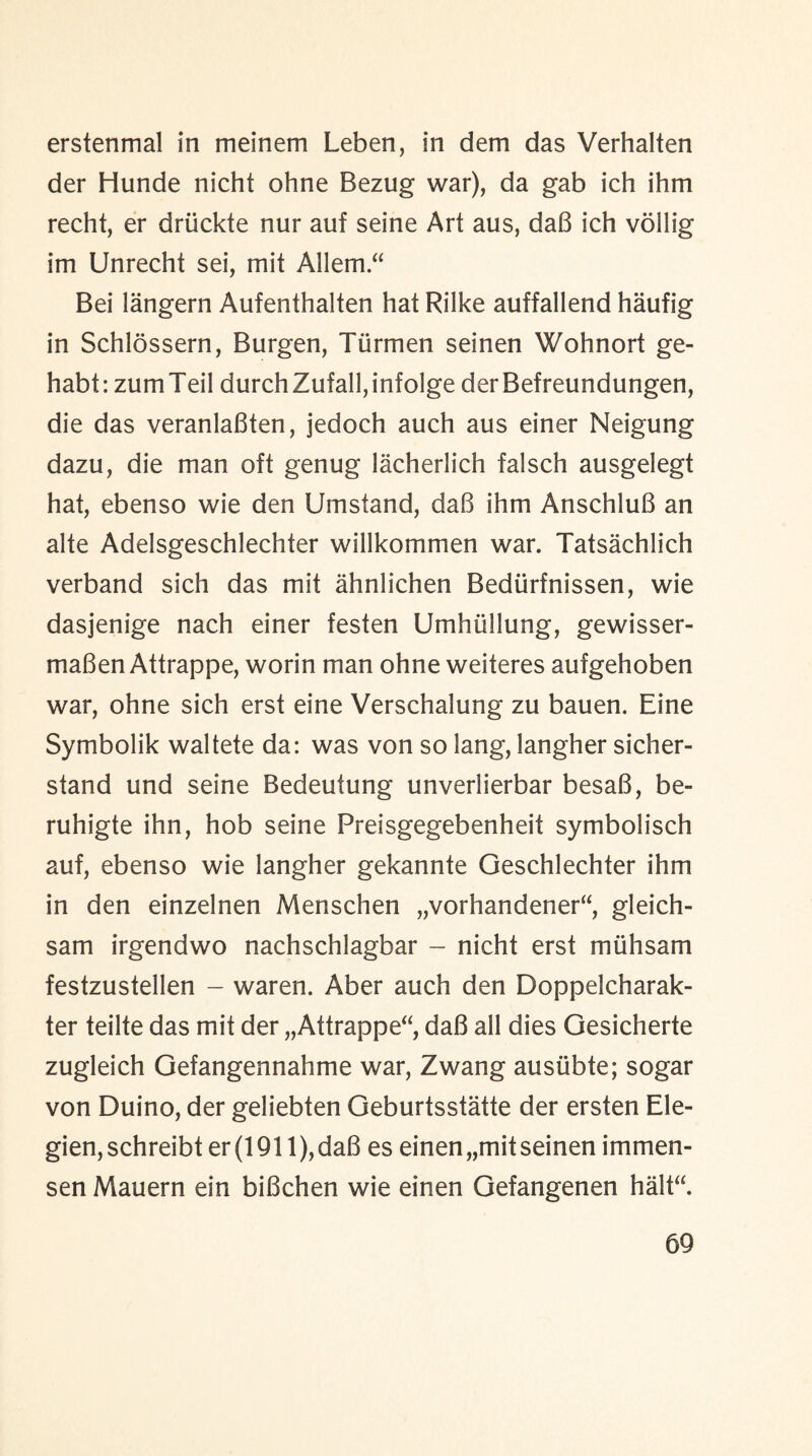erstenmal in meinem Leben, in dem das Verhalten der Hunde nicht ohne Bezug war), da gab ich ihm recht, er driickte nur auf seine Art aus, dab ich vollig im Unrecht sei, mit Allem.“ Bei langern Aufenthalten hat Rilke auffallend haufig in Schlossern, Burgen, Tiirmen seinen Wohnort ge- habt: zumTeil durchZufall,infolge derBefreundungen, die das veranlaBten, jedoch auch aus einer Neigung dazu, die man oft genug lacherlich falsch ausgelegt hat, ebenso wie den Umstand, daB ihm AnschluB an alte Adelsgeschlechter willkommen war. Tatsachlich verband sich das mit ahnlichen Bedtirfnissen, wie dasjenige nach einer festen Umhiillung, gewisser- maBen Attrappe, worin man ohne weiteres aufgehoben war, ohne sich erst eine Verschalung zu bauen. Eine Symbolik waltete da: was von so lang, langher sicher- stand und seine Bedeutung unverlierbar besaB, be- ruhigte ihn, hob seine Preisgegebenheit symbolisch auf, ebenso wie langher gekannte Geschlechter ihm in den einzelnen Menschen „vorhandener“, gleich- sam irgendwo nachschlagbar - nicht erst miihsam festzustellen - waren. Aber auch den Doppelcharak- ter teilte das mit der „Attrappe“, daB all dies Gesicherte zugleich Gefangennahme war, Zwang ausiibte; sogar von Duino, der geliebten Geburtsstatte der ersten Ele- gien,schreibt er (1911), daB es einen„mit seinen immen- sen Mauern ein biBchen wie einen Gefangenen halt“.