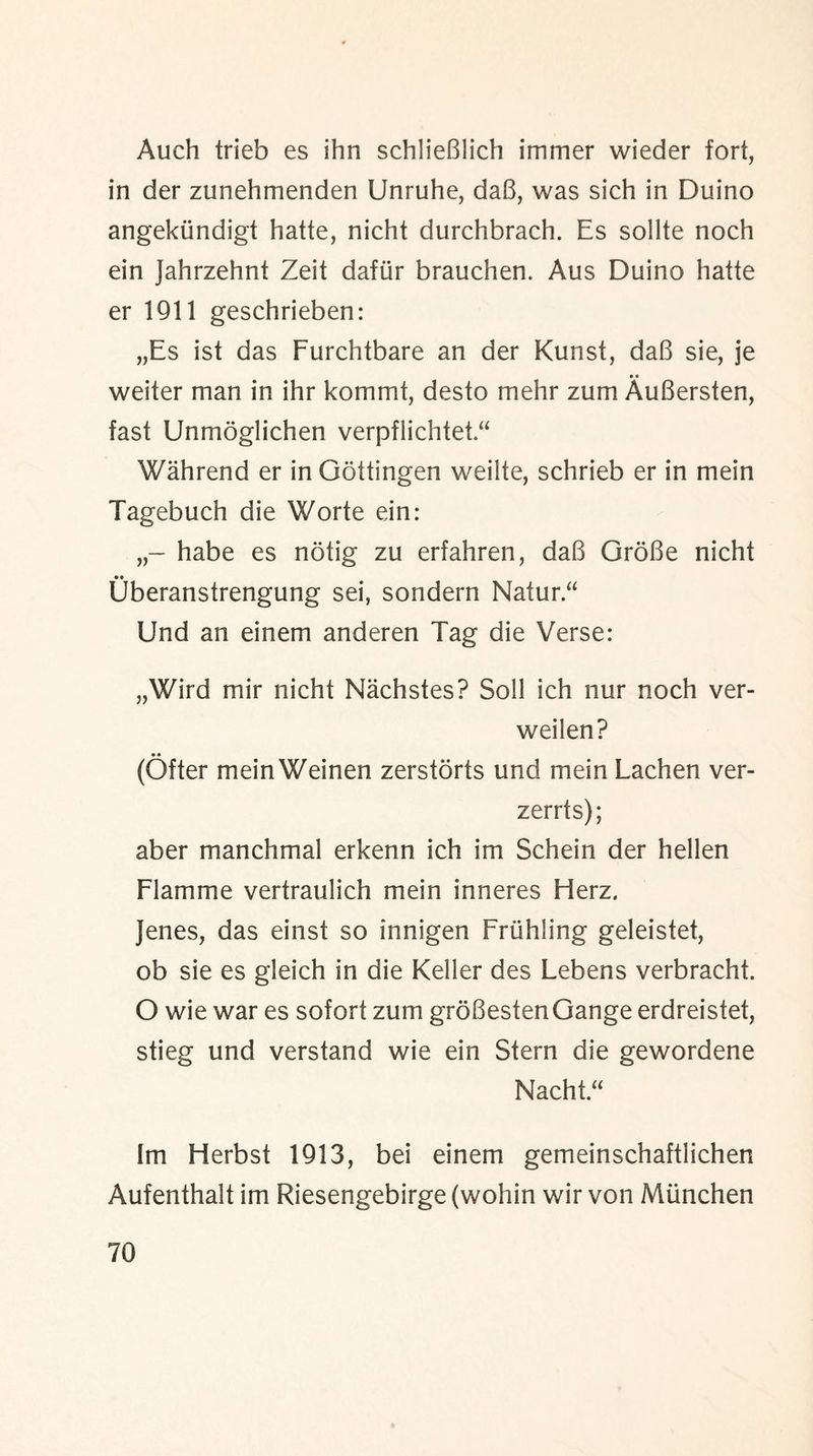 Auch trieb es ihn schlieBlich immer wieder fort, in der zunehmenden Unruhe, daB, was sich in Duino angekiindigt hatte, nicht durchbrach. Es sollte noch ein Jahrzehnt Zeit dafur brauchen. Aus Duino hatte er 1911 geschrieben: „Es ist das Furchtbare an der Kunst, daB sie, je • • weiter man in ihr kommt, desto mehr zum AuBersten, fast Unmoglichen verpflichtet “ Wahrend er in Gottingen weilte, schrieb er in mein Tagebuch die Worte ein: habe es notig zu erfahren, daB GroBe nicht •• Uberanstrengung sei, sondern Natur “ Und an einem anderen Tag die Verse: „Wird mir nicht Nachstes? Soli ich nur noch ver- weilen? (Ofter mein Weinen zerstorts und mein Lachen ver- zerrts); aber manchmal erkenn ich im Schein der hellen Flamme vertraulich mein inneres Herz. Jenes, das einst so innigen Fruhling geleistet, ob sie es gleich in die Keller des Lebens verbracht. O wie war es sofort zum groBestenGange erdreistet, stieg und verstand wie ein Stern die gewordene Nacht.“ Im Herbst 1913, bei einem gemeinschaftlichen Aufenthalt im Riesengebirge (wohin wir von Miinchen