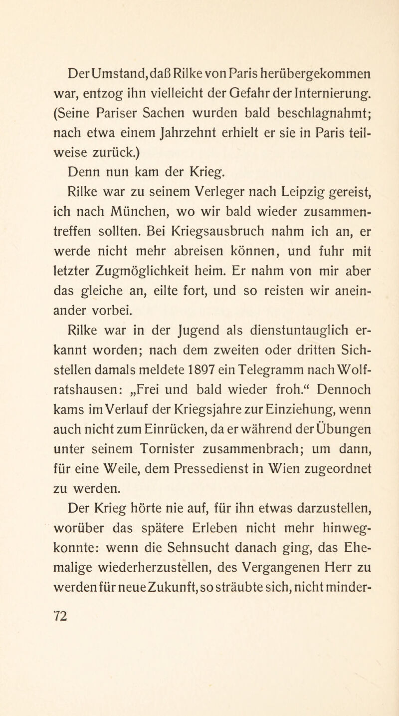 DerUmstand,daB Rilke von Paris herubergekommen war, entzog ihn vielleicht der Gefahrder Internierung. (Seine Pariser Sachen wurden bald beschlagnahmt; nach etwa einem Jahrzehnt erhielt er sie in Paris teil- weise zuriick.) Denn nun kam der Krieg. Rilke war zu seinem Verleger nach Leipzig gereist, ich nach Miinchen, wo wir bald wieder zusammen- treffen sollten. Bei Kriegsausbruch nahm ich an, er werde nicht mehr abreisen konnen, und fuhr mit letzter Zugmoglichkeit heim. Er nahm von mir aber das gleiche an, eilte fort, und so reisten wir anein- ander vorbei. Rilke war in der Jugend als dienstuntauglich er- kannt worden; nach dem zweiten oder dritten Sich- stellen damals meldete 1897 einTelegramm nachWolf- ratshausen: „Frei und bald wieder froh“ Dennoch kams imVerlauf der Kriegsjahre zur Einziehung, wenn • • auch nicht zum Einrticken, da er wahrend derUbungen unter seinem Tornister zusammenbrach; um dann, fur eine Weile, dem Pressedienst in Wien zugeordnet zu werden. Der Krieg horte nie auf, fur ihn etwas darzustellen, woriiber das spatere Erleben nicht mehr hinweg- konnte: wenn die Sehnsucht danach ging, das Ehe- malige wiederherzustellen, des Vergangenen Herr zu werden fur neueZukunft, so straubte sich, nicht minder-