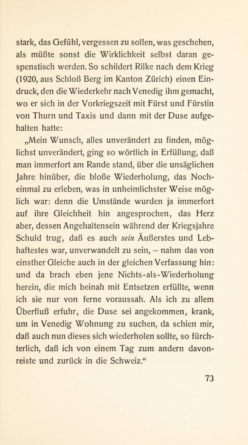 stark, das Gefiihl, vergessen zu sollen, was geschehen, als rniiBte sonst die Wirklichkeit selbst daran ge- spenstisch werden. So schildert Rilke nach dem Krieg (1920, aus SchloB Berg im Kanton Zurich) einen Ein- druck, den die Wiederkehr nach Venedig ihm gemacht, wo er sich in der Vorkriegszeit mit Fiirst und Fiirstin von Thurn und Taxis und dann mit der Duse aufge- halten hatte: „Mein Wunsch, alles unverandert zu finden, mog- lichst unverandert, ging so wortlich in Erflillung, daB man immerfort am Rande stand, fiber die unsaglichen Jahre hiniiber, die bloBe Wiederholung, das Noch- einmal zu erleben, was in unheimlichster Weise mog- lich war: denn die Umstande wurden ja immerfort auf ihre Gleichheit hin angesprochen, das Herz aber, dessen Angehaltensein wahrend der Kriegsjahre Schuld trug, daB es auch sein AuBerstes und Leb- haftestes war, unverwandelt zu sein, - nahm das von einsther Gleiche auch in der gleichen Verfassung hin: und da brach eben jene Nichts-als-Wiederholung herein, die mich beinah mit Entsetzen erftillte, wenn ich sie nur von feme voraussah. Als ich zu allem UberfluB erfuhr, die Duse sei angekommen, krank, um in Venedig Wohnung zu suchen, da schien mir, daB auch nun dieses sich wiederholen sollte, so fiirch- terlich, daB ich von einem Tag zum andern davon- reiste und zuriick in die Schweiz.a