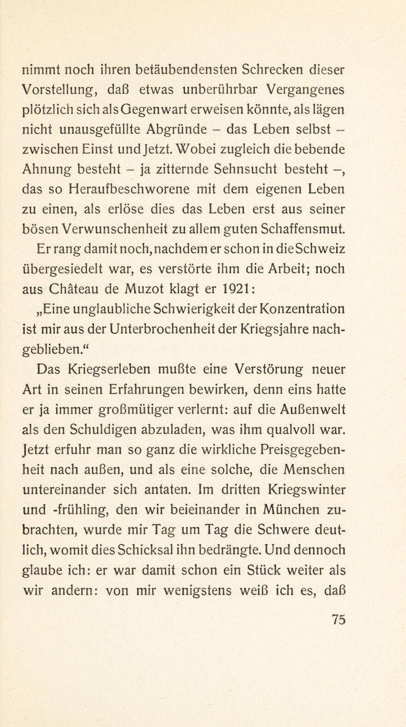 nimmt noch ihren betaubendensten Schrecken dieser Vorstellung, da8 etwas unberiihrbar Vergangenes plotzlich sich als Gegenwart erweisen konnte, als lagen nicht unausgefullte Abgriinde - das Leben selbst - zwischen Einst und Jetzt. Wobei zugleich diebebende Ahnung besteht - ja zitternde Sehnsucht besteht das so Heraufbeschworene suit dem eigenen Leben zu einen, als erlose dies das Leben erst aus seiner bosen Verwunschenheit zu allem guten Schaffensmut. Er rang damit noch, nachdem er schon in dieSchweiz iibergesiedelt war, es verstorte ihm die Arbeit; noch aus Chateau de Muzot klagt er 1921: „Eine unglaubliche Schwierigkeit der Konzentration ist mir aus der Unterbrochenheit der Kriegsjahre nach- geblieben Das Kriegserleben muBte eine Verstorung neuer Art in seinen Erfahrungen bewirken, denn eins hatte er ja immer groBmiitiger verlernt: auf die AuBenwelt als den Schuldigen abzuladen, was ihm qualvoll war. Jetzt erfuhr man so ganz die wirkliche Preisgegeben- heit nach auBen, und als eine solche, die Menschen untereinander sich antaten. Im dritten Kriegswinter und friihling, den wir beieinander in Mtinchen zu- brachten, wurde mir Tag um Tag die Schwere deut- lich, womit dies Schicksal ihn bedrangte. Und dennoch glaube ich: er war damit schon ein Stuck weiter als wir andern: von mir wenigstens weiB ich es, daB