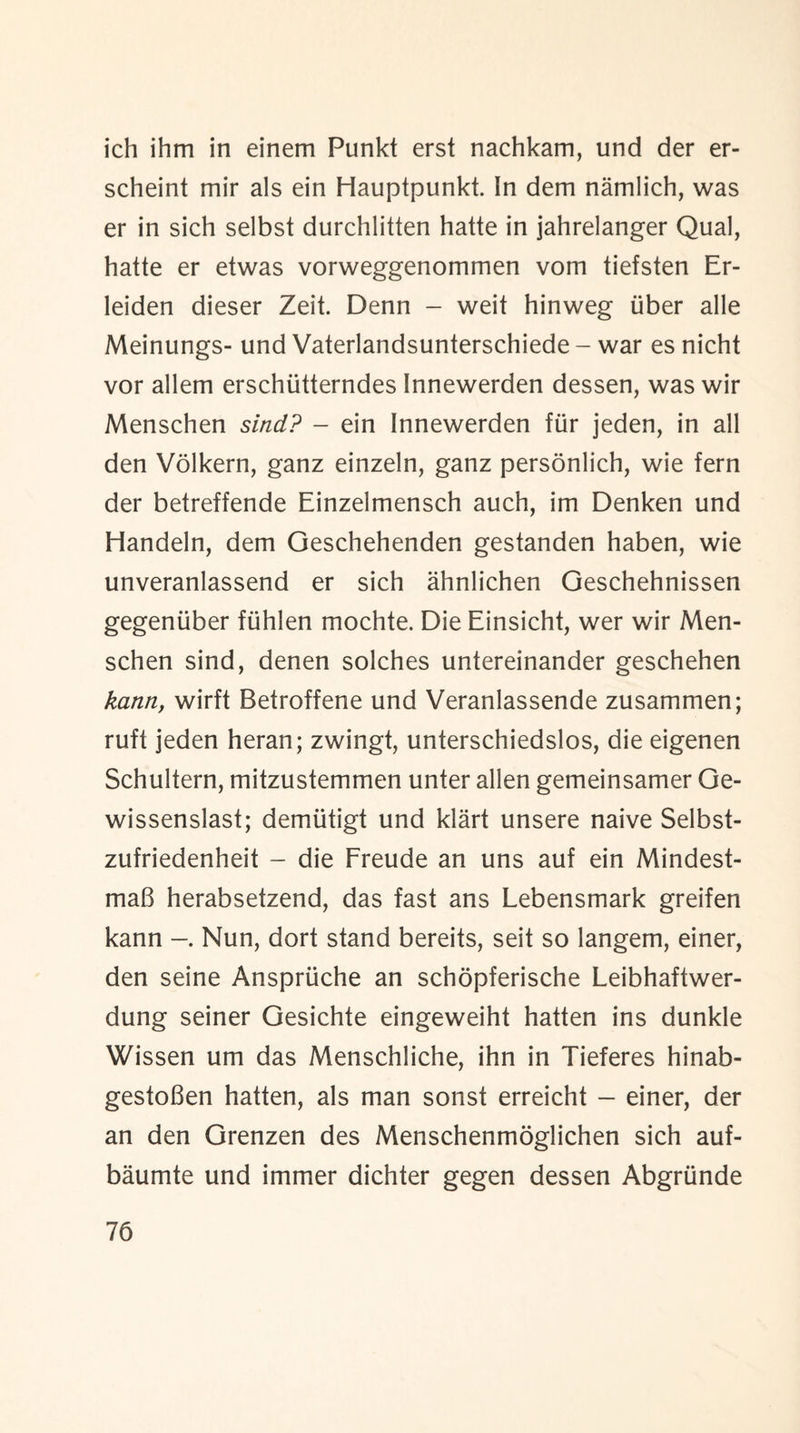 ich ihm in einem Punkt erst nachkam, und der er- scheint mir als ein Hauptpunkt. In dem namlich, was er in sich selbst durchlitten hatte in jahrelanger Qual, hatte er etwas vorweggenommen vom tiefsten Er- leiden dieser Zeit. Denn - weit hinweg iiber alle Meinungs- und Vaterlandsunterschiede - war es nicht vor allem erschiitterndes Innewerden dessen, was wir Menschen sind? - ein Innewerden fur jeden, in all den Volkern, ganz einzeln, ganz personlich, wie fern der betreffende Einzelmensch auch, im Denken und Handeln, dem Geschehenden gestanden haben, wie unveranlassend er sich ahnlichen Geschehnissen gegeniiber fiihlen mochte. Die Einsicht, wer wir Men¬ schen sind, denen solches untereinander geschehen kann, wirft Betroffene und Veranlassende zusammen; ruft jeden heran; zwingt, unterschiedslos, die eigenen Schultern, mitzustemmen unter alien gemeinsamer Ge- wissenslast; demiitigt und klart unsere naive Selbst- zufriedenheit - die Freude an uns auf ein Mindest- maB herabsetzend, das fast ans Lebensmark greifen kann Nun, dort stand bereits, seit so langem, einer, den seine Anspriiche an schopferische Leibhaftwer- dung seiner Gesichte eingeweiht hatten ins dunkle Wissen um das Menschliche, ihn in Tieferes hinab- gestoBen hatten, als man sonst erreicht - einer, der an den Grenzen des Menschenmoglichen sich auf- baumte und immer dichter gegen dessen Abgrtinde