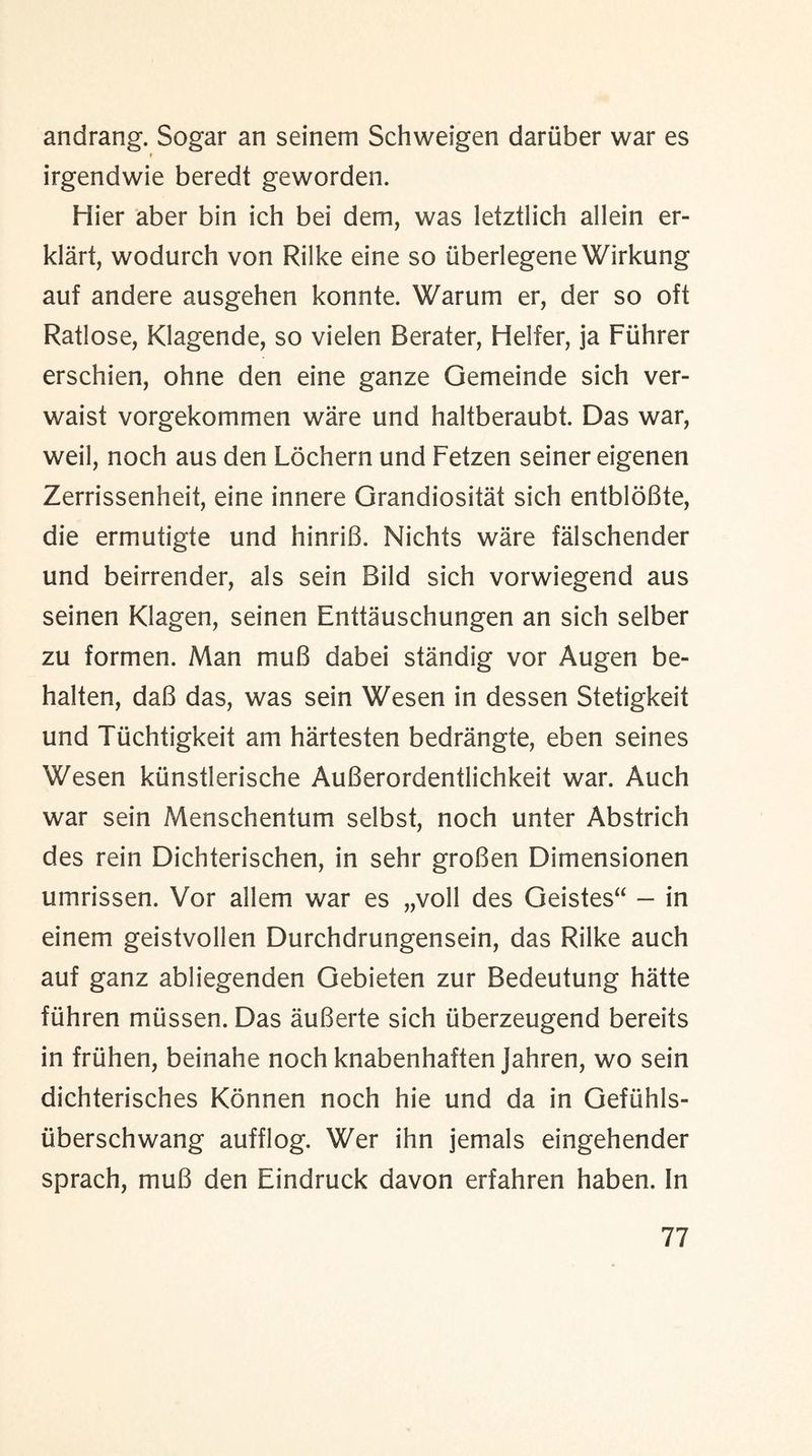 andrang. Sogar an seinem Schweigen daruber war es irgendwie beredt geworden. Hier aber bin ich bei dem, was letztlich allein er- klart, wodurch von Rilke eine so iiberlegene Wirkung auf andere ausgehen konnte. Warum er, der so oft Ratlose, Klagende, so vielen Berater, Heifer, ja Fiihrer erschien, ohne den eine ganze Gemeinde sich ver- waist vorgekommen ware und haltberaubt. Das war, weil, noch aus den Lochern und Fetzen seiner eigenen Zerrissenheit, eine innere Grandiositat sich entbloBte, die ermutigte und hinriB. Nichts ware falschender und beirrender, als sein Bild sich vorwiegend aus seinen Klagen, seinen Enttauschungen an sich selber zu formen. Man muB dabei standig vor Augen be- halten, daB das, was sein Wesen in dessen Stetigkeit und Tiichtigkeit am hartesten bedrangte, eben seines Wesen kiinstlerische AuBerordentlichkeit war. Auch war sein Menschentum selbst, noch unter Abstrich des rein Dichterischen, in sehr groBen Dimensionen umrissen. Vor allem war es „voll des Geistes“ — in einem geistvollen Durchdrungensein, das Rilke auch auf ganz abliegenden Gebieten zur Bedeutung hatte fiihren miissen. Das auBerte sich iiberzeugend bereits in fruhen, beinahe noch knabenhaften Jahren, wo sein dichterisches Konnen noch hie und da in Oefuhls- tiberschwang aufflog. Wer ihn jemals eingehender sprach, muB den Eindruck davon erfahren haben. In