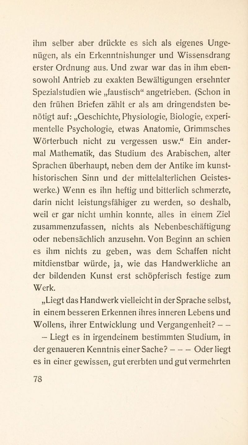 ihm selber aber druckte es sich als eigenes Unge- niigen, als ein Erkenntnishunger und Wissensdrang erster Ordnung aus. Und zwar war das in ihm eben- sowohl Antrieb zu exakten Bewaltigungen ersehnter Spezialstudien wie „faustisch“ angetrieben. (Schon in den friihen Briefen zahlt er als am dringendsten be- notigt auf: „Geschichte, Physiologie, Biologie, experi- mentelle Psychologie, etwas Anatomie, Grimmsches Worterbuch nicht zu vergessen usw.“ Ein ander- mal Mathematik, das Studium des Arabischen, alter Sprachen iiberhaupt, neben dem der Antike im kunst- historischen Sinn und der mittelalterlichen Geistes- werke.) Wenn es ihn heftig und bitterlich schmerzte, darin nicht leistungsfahiger zu werden, so deshalb, weil er gar nicht umhin konnte, alles in einem Ziel zusammenzufassen, nichts als Nebenbeschaftigung oder nebensachlich anzusehn. Von Beginn an schien es ihm nichts zu geben, was dem Schaffen nicht mitdienstbar wiirde, ja, wie das Handwerkliche an der bildenden Kunst erst schopferisch festige zum Werk. „Liegt das Handwerk vielleicht in der Sprache selbst, in einem besseren Erkennen ihres inneren Lebens und Wollens, ihrer Entwicklung und Vergangenheit? — - Liegt es in irgendeinem bestimmten Studium, in der genaueren Kenntnis einer Sache?-Oder liegt es in einer gewissen, gut ererbten und gut vermehrten