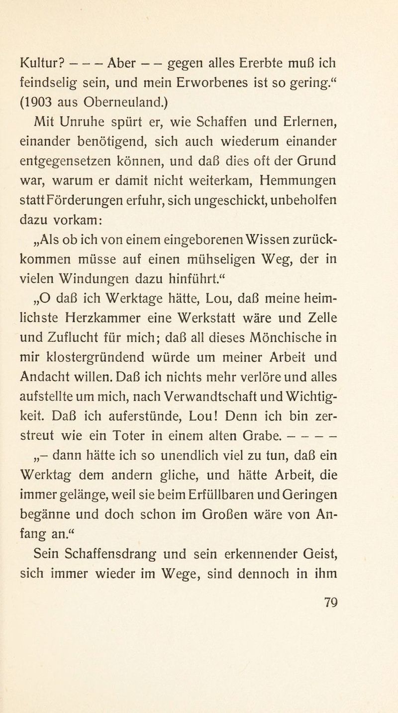 Kultur?-Aber — gegen alles Ererbte muB ich feindselig sein, und mein Erworbenes ist so gering.“ (1903 aus Oberneuland.) Mit Unruhe spurt er, wie Schaffen und Erlernen, einander benotigend, sich auch wiederum einander entgegensetzen konnen, und daB dies oft der Grund war, warum er dam it nicht weiterkam, Hemmungen stattForderungen erfuhr, sich ungeschickt, unbeholfen dazu vorkam: „Als ob ich von einem eingeborenen Wissen zuruck- kommen miisse auf einen muhseligen Weg, der in vielen Windungen dazu hinfuhrt.^ „0 daB ich Werktage hatte, Lou, daB meine heim- lichste Herzkammer eine Werkstatt ware und Zelle und Zuflucht fur mich; daB all dieses Monchische in mir klostergriindend wiirde um meiner Arbeit und Andacht willen. DaB ich nichts mehr verlore und alles aufstellte um mich, nach Verwandtschaft und Wichtig- keit. DaB ich auferstiinde, Lou! Denn ich bin zer- streut wie ein Toter in einem alten Grabe.- dann hatte ich so unendlich viel zu tun, daB ein Werktag dem andern gliche, und hatte Arbeit, die immer gelange, weil sie beim Erfiillbaren und Geringen beganne und doch schon im GroBen ware von An- fang an.a Sein Schaffensdrang und sein erkennender Geist, sich immer wieder im Wege, sind dennoch in ihm
