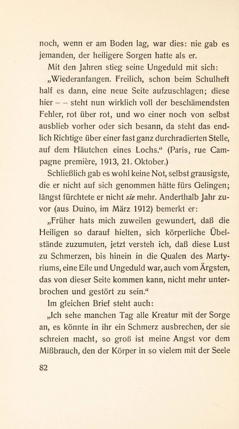noch, wenn er am Boden lag, war dies: nie gab es jemanden, der heiligere Sorgen hatte als er. Mit den Jahren stieg seine Ungeduld mit sich: „Wiederanfangen. Freilich, schon beim Schulheft half es dann, eine neue Seite aufzuschlagen; diese hier — steht nun wirklich voll der beschamendsten Fehler, rot tiber rot, und wo einer noch von selbst ausblieb vorher oder sich besann, da steht das end- lich Richtige iiber einer fast ganz durchradierten Stelle, auf dem Flautchen eines Lochs.“ (Paris, rue Cam- pagne premiere, 1913, 21. Oktober.) SchlieBlich gab es wohl keine Not, selbst grausigste, die er nicht auf sich genommen hatte furs Gelingen; langst ftirchtete er nicht sie mehr. Anderthalb Jahr zu- vor (aus Duino, im Marz 1912) bemerkt er: „Friiher hats mich zuweilen gewundert, daB die Heiligen so darauf hielten, sich korperliche Ubel- stande zuzumuten, jetzt versteh ich, daB diese Lust zu Schmerzen, bis hinein in die Qualen des Marty- riums, eine Eile und Ungeduld war, auch vom Argsten, das von dieser Seite kommen kann, nicht mehr unter- brochen und gestort zu sein “ 1m gleichen Brief steht auch: „lch sehe manchen Tag alle Kreatur mit der Sorge an, es konnte in ihr ein Schmerz ausbrechen, der sie schreien macht, so groB ist meine Angst vor dem MiBbrauch, den der Korper in so vielem mit der Seele