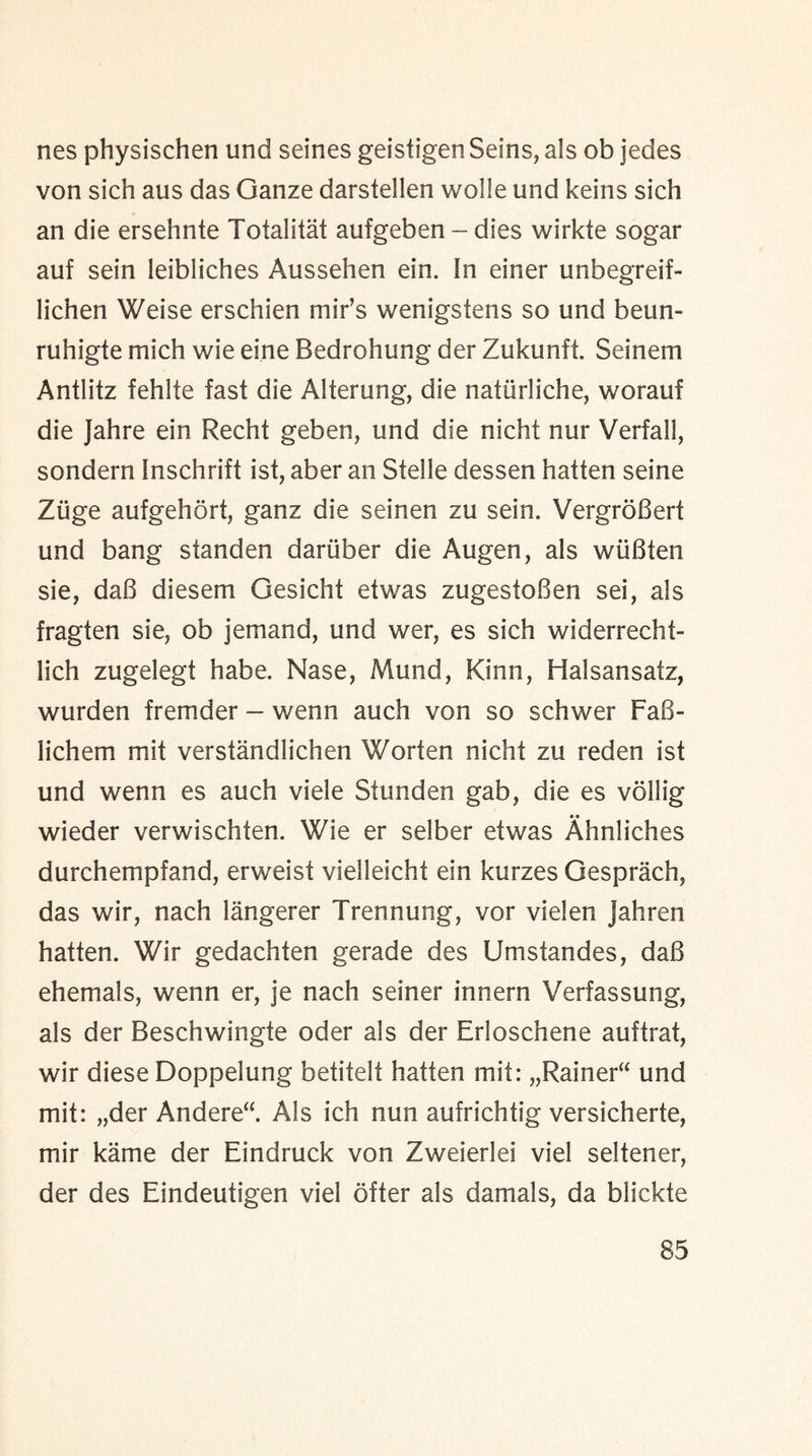 nes physischen und seines geistigen Seins, als ob jedes von sich aus das Ganze darstellen wolle und keins sich an die ersehnte Totalitat aufgeben - dies wirkte sogar auf sein leibliches Aussehen ein. In einer unbegreif- lichen Weise erschien mir’s wenigstens so und beun- ruhigte mich wie eine Bedrohung der Zukunft. Seinem Antlitz fehlte fast die Alterung, die natiirliche, worauf die Jahre ein Recht geben, und die nicht nur Verfall, sondern Inschrift ist, aber an Stelle dessen batten seine Ziige aufgehort, ganz die seinen zu sein. VergroBert und bang standen dariiber die Augen, als wiiBten sie, daB diesem Gesicht etwas zugestoBen sei, als fragten sie, ob jemand, und wer, es sich widerrechf- lich zugelegt habe. Nase, Mund, Kinn, Halsansatz, wurden fremder - wenn auch von so schwer FaB- lichem mit verstandlichen Worten nicht zu reden ist und wenn es auch viele Stunden gab, die es vollig wieder verwischten. Wie er selber etwas Ahnliches durchempfand, erweist vielleicht ein kurzes Gesprach, das wir, nach langerer Trennung, vor vielen jahren hatten. Wir gedachten gerade des Umstandes, daB ehemals, wenn er, je nach seiner innern Verfassung, als der Beschwingte oder als der Erloschene auftrat, wir diese Doppelung betitelt hatten mit: „Rainer“ und mit: „der Andere“. Als ich nun aufrichtig versicherte, mir kame der Eindruck von Zweierlei viel seltener, der des Eindeutigen viel ofter als damals, da blickte
