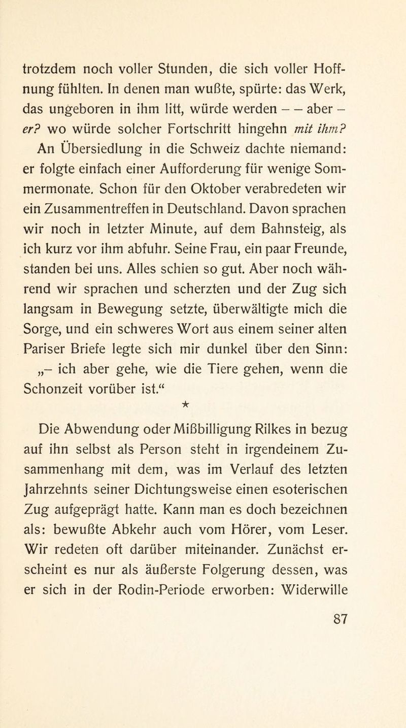trotzdem noch voller Stunden, die sich voller Hoff- nung fiihlten. In denen man wuBte, spiirte: das Werk, das ungeboren in ihm litt, wiirde werden — aber - er? wo wiirde solcher Fortschritt hingehn mit ihm? • • An Ubersiedlung in die Schweiz dachte niemand: er folgte einfach einer Aufforderung fur wenige Som- mermonate. Schon fur den Oktober verabredeten wir ein Zusammentreffen in Deutschland. Davon sprachen wir noch in letzter Minute, auf dem Bahnsteig, als ich kurz vor ihm abfuhr. Seine Frau, ein paar Freunde, standen bei uns. Alles schien so gut. Aber noch wah- rend wir sprachen und scherzten und der Zug sich langsam in Bewegung setzte, (iberwaltigte mich die Sorge, und ein schweres Wort aus einem seiner alten Pariser Briefe legte sich mir dunkel iiber den Sinn: ich aber gehe, wie die Tiere gehen, wenn die Schonzeit voriiber ist “ ★ Die Abwendung oder MiBbilligung Rilkes in bezug auf ihn selbst als Person steht in irgendeinem Zu- sammenhang mit dem, was im Verlauf des letzten jahrzehnts seiner Dichtungsweise einen esoterischen Zug aufgepragt hatte. Kann man es doch bezeichnen als: bewuBte Abkehr auch vom Horer, vom Leser. Wir redeten oft dariiber miteinander. Zunachst er- scheint es nur als auBerste Folgerung dessen, was er sich in der Rodin-Periode erworben: Widerwille