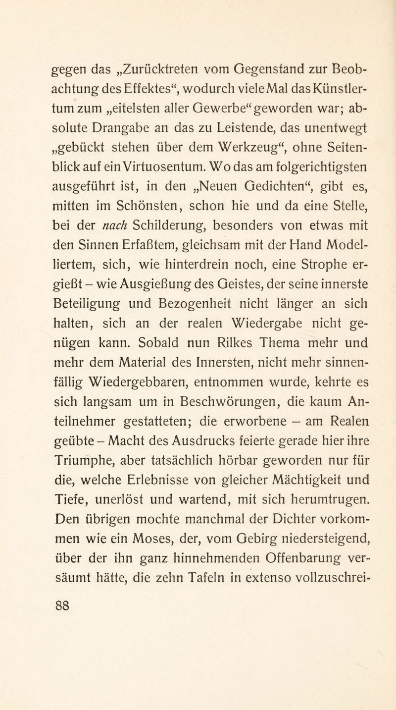 gegen das „Zurucktreten vom Gegenstand zur Beob- achtung des Effektes“, wodurch vieleMal das Kiinstler- tumzum „eitelsten aller Gewerbe“geworden war; ab¬ solute Drangabe an das zu Leistende, das unentwegt „gebiickt stehen liber dem Werkzeug“, ohne Seiten- blick auf ein Virtuosentum. Wo das am folgerichtigsten ausgefiihrt ist, in den „Neuen Gedichten“, gibt es, mitten im Schonsten, schon hie und da eine Stelle, bei der tiach Schilderung, besonders von etwas mit den Sinnen ErfaBtem, gleichsam mit der Hand Model- liertem, sich, wie hinterdrein noch, eine Strophe er- gieBt - wie AusgieBung des Geistes, der seine innerste Beteiligung und Bezogenheit nicht langer an sich halten, sich an der realen Wiedergabe nicht ge- niigen kann. Sobald nun Rilkes Thema mehr und mehr dem Material des Innersten, nicht mehr sinnen- fallig Wiedergebbaren, entnommen wurde, kehrte es sich langsam um in Beschworungen, die kaum An- teilnehmer gestatteten; die erworbene - am Realen getibte - Macht des Ausdrucks feierte gerade hier ihre Triumphe, aber tatsachlich horbar geworden nur fur die, welche Erlebnisse von gleicher Machtigkeit und Tiefe, unerlost und wartend, mit sich herumtrugen. Den iibrigen mochte manchmal der Dichter vorkom- men wie ein Moses, der, vom Gebirg niedersteigend, iiber der ihn ganz hinnehmenden Offenbarung ver- saumt hatte, die zehn Tafeln in extenso vollzuschrei-