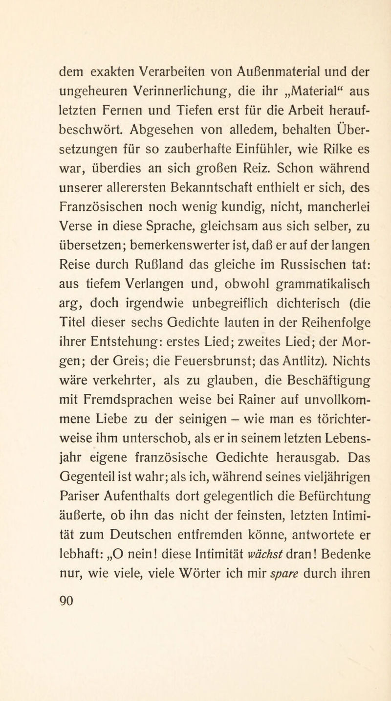 dem exakten Verarbeiten von AuBenmaterial und der ungeheuren Verinnerlichung, die ihr „Material“ aus letzten Fernen und Tiefen erst fiir die Arbeit herauf- • • beschwort. Abgesehen von alledem, behalten Uber- setzungen fiir so zauberhafte Einftihler, wie Rilke es war, iiberdies an sich groBen Reiz. Schon wahrend unserer allerersten Bekanntschaft enthielt er sich, des Franzosischen noch wenig kundig, nicht, mancherlei Verse in diese Sprache, gleichsam aus sich selber, zu iibersetzen; bemerkenswerter ist, daB er auf der langen Reise durch RuBland das gleiche im Russischen tat: aus tiefem Verlangen und, obwohl grammatikalisch arg, doch irgendwie unbegreiflich dichterisch (die Titel dieser sechs Gedichte lauten in der Reihenfolge ihrer Entstehung: erstes Lied; zweites Lied; der Mor¬ gen; der Greis; die Feuersbrunst; das Antlitz). Nichts ware verkehrter, als zu glauben, die Beschaftigung mit Fremdsprachen weise bei Rainer auf unvollkom- mene Liebe zu der seinigen - wie man es torichter- weise ihm unterschob, als er in seinem letzten Lebens- jahr eigene franzosische Gedichte herausgab. Das Gegenteil ist wahr; als ich, wahrend seines vieljahrigen Pariser Aufenthalts dort gelegentlich die Befiirchtung auBerte, ob ihn das nicht der feinsten, letzten Intimi- tat zum Deutschen entfremden konne, antwortete er lebhaft: „0 nein! diese Intimitat wachst drawl Bedenke nur, wie viele, viele Worter ich mir spare durch ihren