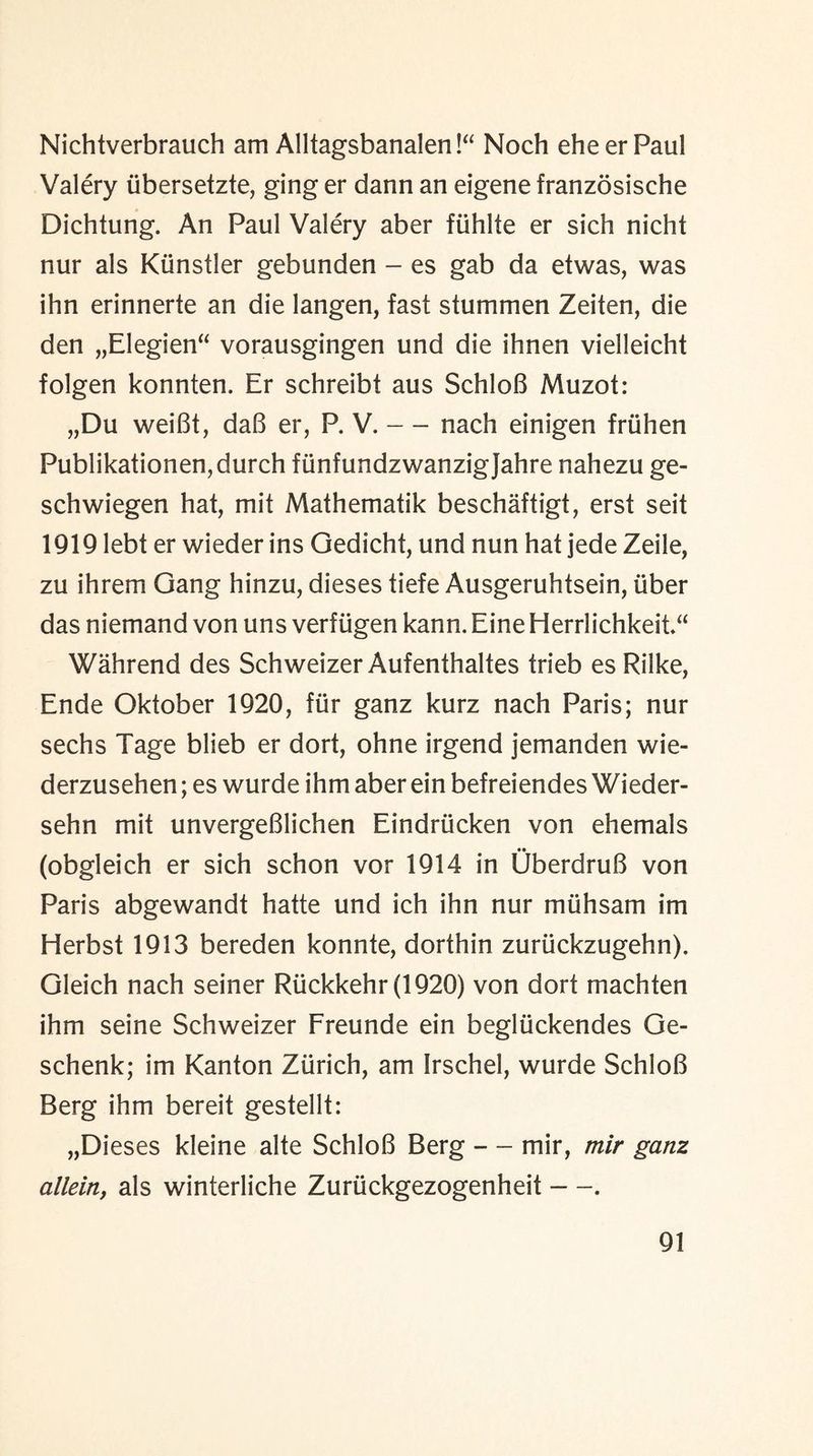 Nichtverbrauch am Alltagsbanalen!“ Noch eheerPaul Valery iibersetzte, ging er dann an eigene franzosische Dichtung. An Paul Valery aber fiihlte er sich nicht nur als Kiinstler gebunden - es gab da etwas, was ihn erinnerte an die langen, fast stummen Zeiten, die den „Elegien“ vorausgingen und die ihnen vielleicht folgen konnten. Er schreibt aus SchloB Muzot: „Du weiBt, daB er, P. V. — nach einigen friihen Publikationen,durch fiinfundzwanzigjahre nahezu ge- schwiegen hat, mit Mathematik beschaftigt, erst seit 1919 lebt er wieder ins Gedicht, und nun hat jede Zeile, zu ihrem Gang hinzu, dieses tiefe Ausgeruhtsein, iiber das niemand von uns verfugen kann. Eine Herrlichkeit“ Wahrend des Schweizer Aufenthaltes trieb es Rilke, Ende Oktober 1920, fur ganz kurz nach Paris; nur sechs Tage blieb er dort, ohne irgend jemanden wie- derzusehen; es wurde ihm aber ein befreiendes Wieder- sehn mit unvergeBlichen Eindriicken von ehemals •• (obgleich er sich schon vor 1914 in UberdruB von Paris abgewandt hatte und ich ihn nur muhsam im Herbst 1913 bereden konnte, dorthin zuriickzugehn). Gleich nach seiner Rtickkehr(1920) von dort machten ihm seine Schweizer Freunde ein begliickendes Ge- schenk; im Kanton Zurich, am Irschel, wurde SchloB Berg ihm bereit gestellt: „Dieses kleine alte SchloB Berg — mir, rnir ganz allein, als winterliche Zuriickgezogenheit —.