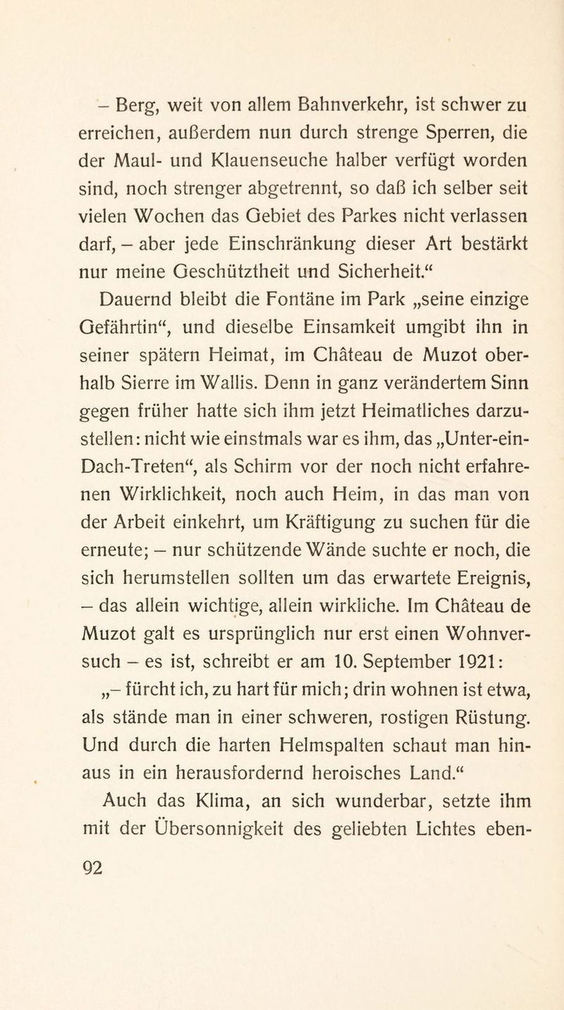 - Berg, weit von allem Bahnverkehr, ist schwer zu erreichen, auGerdem nun durch strenge Sperren, die der Maul- und Klauenseuche halber verfiigt worden sind, noch strenger abgetrennt, so daG ich selber seit vielen Wochen das Gebiet des Parkes nicht verlassen darf, - aber jede Einschrankung dieser Art bestarkt nur meine Geschutztheit und Sicherheit Dauernd bleibt die Fontane im Park „seine einzige Gefahrtin“, und dieselbe Einsamkeit umgibt ihn in seiner spatern Heimat, im Chateau de Muzot ober- halb Sierre im Wallis. Denn in ganz verandertem Sinn gegen fruher hatte sich ihm jetzt Heimatliches darzu- stellen: nicht wie einstmals war es ihm, das „Unter-ein- Dach-Treten“, als Schirm vor der noch nicht erfahre- nen Wirklichkeit, noch auch Heim, in das man von der Arbeit einkehrt, um Kraftigung zu suchen fur die erneute; — nur schiitzende Wande suchte er noch, die sich herumstellen sollten um das erwartete Ereignis, - das allein wichtige, allein wirkliche. Im Chateau de Muzot gait es urspriinglich nur erst einen Wohnver- such - es ist, schreibt er am 10. September 1921: fiircht ich, zu hart fur mich; drin wohnen ist etwa, als stande man in einer schweren, rostigen Riistung. Und durch die harten Helmspalten schaut man hin- aus in ein herausfordernd heroisches Land.“ Auch das Klima, an sich wunderbar, setzte ihm • • mit der Ubersonnigkeit des geliebten Lichtes eben-