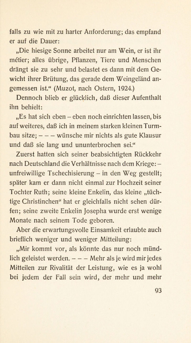 falls zu wie mit zu harter Anforderung; das empfand er auf die Dauer: „Die hiesige Sonne arbeitet nur am Wein, er ist ihr metier; alles tibrige, Pflanzen, Tiere und Menschen drangt sie zu sehr und belastet es dann mit dem Ge- wicht ihrer Briitung, das gerade dem Weingeland an- gemessen ist.“ (Muzot, nach Ostern, 1924.) Dennoch blieb er gliicklich, da6 dieser Aufenthalt ihn behielt: „Es hat sich eben - eben noch einrichten lassen, bis aufweiteres, dab ich in meinem starken kleinen Turm- bau sitze; --wiinsche mir nichts als gute Klausur und da6 sie lang und ununterbrochen sei.“ Zuerst hatten sich seiner beabsichtigten Riickkehr nach Deutschland die Verhaltnisse nach dem Kriege: - unfreiwillige Tschechisierung - in den Weg gestellt; spater kam er dann nicht einmal zur Hochzeit seiner Tochter Ruth; seine kleine Enkelin, das kleine „tuch- tige Christinchen“ hat er gleichfalls nicht sehen diir- fen; seine zweite Enkelin Josepha wurde erst wenige Monate nach seinem Tode geboren. Aber die erwartungsvolle Einsamkeit erlaubte auch brieflich weniger und weniger Mitteilung: „Mir kommt vor, als konnte das nur noch rnund- lich geleistet werden.-Mehr als je wird mir jedes Mitteilen zur Rivalitat der Leistung, wie es ja wohl bei jedem der Fall sein wird, der mehr und mehr